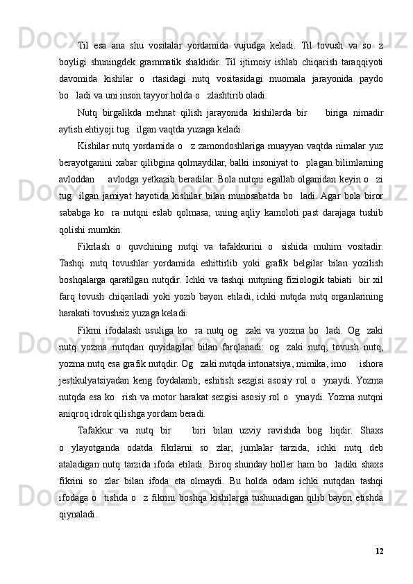 Til   esa   ana   shu   vositalar   yordamida   vujudga   keladi.   Til   tovush   va   so z’
boyligi   shuningdek   grammatik   shaklidir.   Til   ijtimoiy   ishlab   chiqarish   taraqqiyoti
davomida   kishilar   o rtasidagi   nutq   vositasidagi   muomala   jarayonida   paydo	
’
bo ladi va uni inson tayyor holda o zlashtirib oladi. 	
’ ’
Nutq   birgalikda   mehnat   qilish   jarayonida   kishilarda   bir     biriga   nimadir	
–
aytish ehtiyoji tug ilgan vaqtda yuzaga keladi. 	
’
Kishilar nutq yordamida o z zamondoshlariga muayyan vaqtda nimalar yuz	
’
berayotganini xabar qilibgina qolmaydilar, balki insoniyat to plagan bilimlarning	
’
avloddan   avlodga yetkazib beradilar. Bola nutqni egallab olganidan keyin o zi	
– ’
tug ilgan   jamiyat   hayotida   kishilar   bilan   munosabatda   bo ladi.  Agar   bola   biror	
’ ’
sababga   ko ra   nutqni   eslab   qolmasa,   uning   aqliy   kamoloti   past   darajaga   tushib	
’
qolishi mumkin.
Fikrlash   o quvchining   nutqi   va   tafakkurini   o sishida   muhim   vositadir.	
’ ’
Tashqi   nutq   tovushlar   yordamida   eshittirlib   yoki   grafik   belgilar   bilan   yozilish
boshqalarga   qaratilgan   nutqdir.   Ichki   va   tashqi   nutqning   fiziologik   tabiati     bir   xil
farq   tovush   chiqariladi   yoki   yozib   bayon   etiladi,   ichki   nutqda   nutq   organlarining
harakati tovushsiz yuzaga keladi.
Fikrni   ifodalash   usuliga   ko ra   nutq   og zaki   va   yozma   bo ladi.   Og zaki	
’ ’ ’ ’
nutq   yozma   nutqdan   quyidagilar   bilan   farqlanadi:   og zaki   nutq,   tovush   nutq,	
’
yozma nutq esa grafik nutqdir. Og zaki nutqda intonatsiya, mimika, imo   ishora	
’ –
jestikulyatsiyadan   keng   foydalanib,   eshitish   sezgisi   asosiy   rol   o ynaydi.  Yozma	
’
nutqda esa  ko rish  va  motor   harakat  sezgisi   asosiy  rol   o ynaydi. Yozma  nutqni	
’ ’
aniqroq idrok qilishga yordam beradi.
Tafakkur   va   nutq   bir     biri   bilan   uzviy   ravishda   bog liqdir.   Shaxs	
– ’
o ylayotganda   odatda   fikrlarni   so zlar,   jumlalar   tarzida,   ichki   nutq   deb	
’ ’
ataladigan   nutq   tarzida   ifoda   etiladi.   Biroq   shunday   holler   ham   bo ladiki   shaxs	
’
fikrini   so zlar   bilan   ifoda   eta   olmaydi.   Bu   holda   odam   ichki   nutqdan   tashqi	
’
ifodaga   o tishda   o z   fikrini   boshqa   kishilarga   tushunadigan   qilib   bayon   etishda
’ ’
qiynaladi.
12 