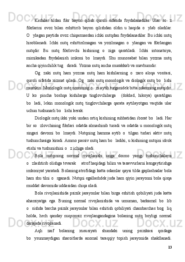 Kishilar   tildan   fikr   bayon   qilish   quroli   sifatida   foydalanadilar.   Ular   so z’
fikrlarini   ovoz   bilan   eshittirib   bayon   qilishdan   oldin   u   haqida   o ylab   oladilar.	
’
O ylagan paytida ovoz chiqarmasdan ichki nutqdan foydalanadilar. Bu ichki nutq	
’
hisoblanadi.   Ichki   nutq   eshittirilmagan   va   yozilmagan   o ylangan   va   fikrlangan	
’
nutqdir.   Bu   nutq   fikrlovchi   kishining   o ziga   qaratiladi.   Ichki   intonatsiya,	
’
mimikadan   foydalanish   imkoni   bo lmaydi.   Shu   munosabat   bilan   yozma   nutq	
’
ancha qiyinchilik tug diradi. Yozma nutq ancha murakkab va mavhumdir. 	
’
Og zaki   nutq   ham   yozma   nutq   ham   kishilarning   o zaro   aloqa   vositasi,	
’ ’
quroli  sifatida xizmat  qiladi. Og zaki  nutq monologik va diologik nutq bo lishi	
’ ’
mumkin. Monologik nutq nomining o zi aytib turganidek bitta odamning nutqidir.	
’
U   ko pincha   boshqa   kishilarga   tinglovchilarga     (doklad,   hikoya)   qaratilgan	
’
bo ladi,   lekin   monologik   nutq   tinglovchilarga   qarata   aytilayotgan   vaqtida   ular	
’
uchun tushunarli bo lishi kerak.	
’
Diologik nutq ikki yoki undan ortiq kishining suhbatidan iborat bo ladi. Har	
’
bir  so zlovchining fikrlari  odatda almashinib turadi  va odatda u monologik nutq	
’
singari   davomi   bo lmaydi.   Nutqning   hamma   aytib   o tilgan   turlari   aktiv   nutq	
’ ’
tushunchasiga kiradi. Ammo passiv nutq ham bo ladiki, u kishining nutqini idrok	
’
etishi va tushunishini o z ichiga oladi.	
’
Bola   nutqining   normal   rivojlanishi   unga   doimo   yangi   tushunchalarni
o zlashtirib olishga tevarak   atrof haqidagi bilim va tasavvurlarni kengaytirishga	
’ –
imkoniyat yaratadi. Bolaning atrofidagi katta odamlar qaysi tilda gaplashsalar bola
ham shu tilni o rganadi. Nutqni egallashdek juda ham qiyin jarayonni bola qisqa	
’
muddat davomida uddasidan chiqa oladi.
Bola rivojlanishida psixik jarayonlar bilan birga eshitish qobiliyati juda katta
ahamiyatga   ega.   Buning   normal   rivojlanishida   va   umuman,   barkamol   bo lib	
’
o sishda   barcha   psixik   jarayonlar   bilan   eshitish   qobiliyati   chambarchas   bog liq	
’ ’
holda,   hech   qanday   nuqsonsiz   rivojlangandagina   bolaning   nutq   boyligi   normal
darajada rivojlanadi.
Aqli   zaif   bolaning   xususiyati   shundaki   uning   psixikasi   qoidaga
bo ysunmaydigan   sharoitlarda   anomal   taraqqiy   topish   jarayonida   shakllanadi.
’
13 