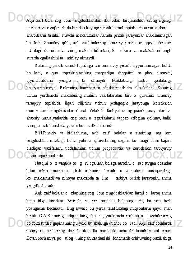 Aqli   zaif   bola   sog lom   tengdoshlaridan   shu   bilan   farqlanadiki,   uning   ilgarigi
tajribasi va rivojlanishida bundan keyingi psixik kamol topish uchun zarur shart 	
sharoitlarni   tashkil   etuvchi   mexanizmlar   hamda   psixik   jarayonlar   shakllanmagan
bo ladi.   Shunday   qilib,   aqli   zaif   bolaning   umumiy   psixik   taraqqiyot   darajasi	
odatdagi   sharoitlarda   uning   maktab   bilimlari,   ko nikma   va   malakalarni   ongli	
suratda egallashini ta minlay olmaydi. 	
Bolaning   psixik   kamol   topishiga   uni   ommaviy   yetarli   tayyorlanmagan   holda
bo ladi,   o quv   topshiriqlarining   maqsadiga   diqqatini   to play   olmaydi,	
  
qiyinchiliklarni   yengib   o ta   olmaydi.   Maktabdagi   tartib   qoidalarga	
bo ysunolmaydi.   Bularning   hammasi   o zlashtirmaslikka   olib   keladi.   Shuning	
 
uchun   yordamchi   maktabning   muhim   vazifalaridan   biri   o quvchini   umumiy	
taraqqiy   topishida   ilgari   siljitish   uchun   pedagogik   jarayonga   korreksion
momentlarni   singdirishdan   iborat.   Yetakchi   faoliyat   uning   psixik   jarayonlari   va
shaxsiy   hususiyatlarida   eng   bosh   o zgarishlarni   taqozo   etibgina   qolmay,   balki	
uning o sib borishida yaxshi ko rsatkich hamdir.	
 
B.N.Pinskiy   ta kidlashicha,   aqli   zaif   bolalar   o zlarining   sog lom	
  
tengdoshlari   mustaqil   holda   yoki   o qituvchining   ozgina   ko magi   bilan   bajara	
 
oladigan   vazifalarni   uddalashlari   uchun   propedevtik   va   korreksion   tarbiyaviy
tadbirlarga muxtojdir.
Nutqini o z vaqtida to g ri egallash bolaga atrofini o rab turgan odamlar	
   
bilan   erkin   muomala   qilish   imkonini   beradi,   o z   nutqini   boshqarishiga	
ko maklashadi   va   nihoyat   maktabda   ta lim     tarbiya   berish   jarayonini   ancha	
  
yengillashtiradi.
Aqli zaif bolalar o zlarining sog lom tengdoshlaridan farqli o laroq ancha	
  
kech   tilga   kiradilar.   Birinchi   so zni   muddati   bolaning   uch,   ba zan   besh	
 
yoshgacha   kechikadi.   Eng   avvalo   bu   yerda   talaffuzdagi   nuqsonlarni   qayd   etish
kerak.   G.A.Kainning   tadqiqotlariga   ko ra,   yordamchi   maktab   o quvchilarining	
 
66 foizi tutilib gapirishning u yoki bu shakliga duchor bo ladi. Aqli zaif bolalarda	
nutqiy   nuqsonlarning   shunchalik   katta   miqdorda   uchrashi   tasodifiy   xol   emas.
Zotan bosh miya po stlog ining shikastlanishi, fonematik eshituvning buzilishiga	
 
14