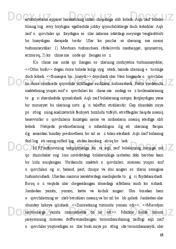 artikulyatsion   apparat   harakatining   izdan   chiqishiga   olib   keladi.  Aqli   zaif   bolalar
tilning   lug aviy   boyligini   egallashda   jiddiy   qiyinchiliklarga   duch   keladilar.  Aqli’
zaif   o quvchilar   qo llaydigan   so zlar   zahirasi   odatdagi   meyorga   tenglashtirib	
’ ’ ’
bo lmaydigan   darajada   tordir.   Ular   ko pincha   so zlarning   ma nosini	
’ ’ ’ ’
tushunmaydilar.   1)   Mavhum   tushunchani   ifodalovchi   mashaqqat,   qimmatroq,
arzonroq; 2) ko chma ma noda qo llangan so z.	
’ ’ ’ ’
Ko chma   ma noda   qo llangan   so zlarning   mohiyatini   tushunmaydilar,	
’ ’ ’ ’
<<Oltin  bosh>>  degan  ibora  bolada  kulgi   uyg otadi, hamda  ularning e tiroziga	
’ ’
duch keladi. <<Bunaqasi bo lmaydi>> deyishadi ular. Nari borganda o quvchilar	
’ ’
bu   ibora   vositasida   quyoshda   yiltillagan   sochlarni   tushunishadi.   Hatto   yordamchi
maktabning yuqori sinf o quvchilari ko chma ma nodagi so z birikmalarining	
’ ’ ’ ’
to g ri sharxlashda qiynalishadi. Aqli zaif bolalarning nutqini farqlaydigan yana	
’ ’
bir   xususiyat   bu   ularning   noto g ri   talaffuz   etishlaridir.   Gap   shundaki   miya	
’ ’
po stlog ining analizatorlik faoliyati buzilishi tufayli, atrofdagilar haqida noaniq	
’ ’
tasavvurlar   o quvchilarni   kuzatgan   narsa   va   xodisalarni   noaniq   atashga   olib	
’
keladi.   Natijada   predmetlarning   o xshashligini   ilg ab   ularning   farqini	
’ ’
ilg amasdan bunday predmetlarni  bir xil  so z bilan atashadi. Aqli  zaif bolaning	
’ ’
faol lug ati uning nofaol lug atidan kambag alroq bo ladi.	
’ ’ ’ ’
M.P.Feofanovning   tadqiqotlariga   ko ra   aqli   zaif   bolalarning   nutqiga   oid	
’
qo shimchalar   sog lom   intelektdagi   bolalarnikiga   nisbatan   ikki   barobar   kam	
’ ’
bo lishi   aniqlangan.   Yordamchi   maktab   o quvchilari,   xususan   yuqori   sinf
’ ’
o quvchilari   og ir,   baland,   past,   chuqur   va   shu   singari   so zlarni   osongina
’ ’ ’
tushuntirishadi. Ulardan maxsus xarakterdagi mashqlarda to g ri foydalanishadi.	
’ ’
Biroq   o z   vaqtida   ular   chegaralangan   doiradagi   sifatlarni   xush   ko rishadi.	
’ ’
Jumladan   yaxshi,   yomon,   katta   va   kichik   singari.   Shu   boisdan   ham
o quvchilarning so zlab berishlari noaniq va bir xil bo lib qoladi. Jumladan ular	
’ ’ ’
shunday   hikoya   qilishadi:   <<Zumradning   turmushi   yomon   edi>>,   <<Murodjon
hayvonlarga   yaxshi   munosabatda   bo lar   edi>>.   Mazkur   holda   tormoz	
’
jarayonining   xususan   defferensiallangan   tormozlanishining   zaifligi   aqli   zaif
o quvchilar yoqtiradigan so zlar bosh miya po stlog ida tormozlanmaydi, ular	
’ ’ ’ ’
15 