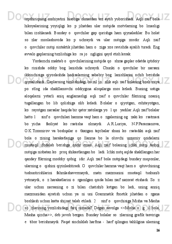 topshiriqning   mohiyatini   hisobga   olmasdan   tez   aytib   yuborishadi.  Aqli   zaif   bola
hikoyalarining   yoyiqligi   ko p   jihatdan   ular   nutqida   motvlarning   bo lmasligi’ ’
bilan   izohlanadi.   Bunday   o quvchilar   gap   qurishga   ham   qiynaladilar.   Bu   holat
’
so zlar   moslashuvida   ko p   uchraydi   va   ular   nutqiga   xosdir.   Aqli   zaif	
’ ’
o quvchilar nutqi sintaktik jihatdan ham o ziga xos ravishda ajralib turadi. Eng
’ ’
avvalo gaplarning tuzilishiga ko ra jo ngligini qayd etish kerak. 	
’ ’
Yordamchi maktab o quvchilarining nutqida qo shma gaplar odatda iptidoiy	
’ ’
ko rinishda   oddiy   bog lanishda   uchraydi.   Chunki   o quvchilar   bir   narsani	
’ ’ ’
ikkinchisiga   qiyoslashda   hodisalarning   sababiy   bog lanishlarini   ochib   berishda	
’
qiynalishadi. Gaplarning tuzilishidagi bu xil jo nlik aqli zaif bolaning bosh miya	
’
po stlog ida   shakllanuvchi   oddiygina   aloqalarga   mos   keladi.   Buning   ustiga	
’ ’
aloqalarni   yetarli   aniq   anglamasligi   aqli   zaif   o quvchilar   fikrining   noaniq	
’
tugallangan   bo lib   qolishiga   olib   keladi.   Bolalar   o qiyotgan,   eshitayotgan,	
’ ’
ko rayotgan narsalar haqida bir qator xatolarga yo l qo yadilar. Aqli zaif bolalar	
’ ’ ’
hatto 1   sinf o quvchilari hamma vaqt ham o zgalarning og zaki ko rsatmasi	
– ’ ’ ’ ’
bo yicha   faoliyat   ko rsatisha   olmaydi.   A.R.Luriya,   N.P.Paramanova,	
’ ’
O.K.Tixomirov   va   boshqalar   o tkazgan   tajribalar   shuni   ko rsatadiki   aqli   zaif	
’ ’
bola   o zining   harakatlariga   qo llanma   bo la   oluvchi   umumiy   qoidalarni	
’ ’ ’
mustaqil   ifodalab   berishga   qodir   emas.   Aqli   zaif   bolaning   ichki   nutqi   tashqi
nutqiga nisbatan ko proq shikastlangan bo ladi. Ichki nutq aqlda shakllangan har	
’ ’
qanday   fikrning   moddiy   qobig idir.  Aqli   zaif   bola   nutqidagi   bunday   nuqsonlar,	
’
ularning o qishini qiyinlashtiradi. O quvchilar hamma vaqt ham o qituvchining	
’ ’ ’
tushuntirishlarini   fahmlashavermaydi,   matn   mazmunini   mustaqil   tushunib
yetmaydi,  o z   harakatlarini   o rganilgan   qoida  bilan   zaif   nazorat   etishadi.   So z
’ ’ ’
ular   uchun   narsaning   o zi   bilan   chatishib   ketgan   bo ladi,   uning   anniq	
’ ’
mazmunidan   ajratish   uchun   ya ni   uni   Grammatik   fonetik   jihatdan   o rgana	
’ ’
boshlash uchun katta shijoat talab etiladi. 2   sinf o quvchisiga Misha va Masha	
– ’
so zlarining   yozilishidagi   farq   nimada?   Degan   savolga   <<Misha   o g il   bola,	
’ ’ ’
Masha   qizcha>>,   deb   javob   bergan.   Bunday   bolalar   so zlarning   grafik   tasviriga	
’
e tibor  berishmaydi.   Faqat   sinchiklab  harfma   -    harf   qilingan  tahlilgina  ularning	
’
16 