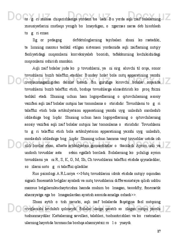 to g ri   xulosa   chiqarishlariga   yordam   bo ladi.   Bu   yerda   aqli   zaif   bolalarning  
xususiyatlarini   mutlaqo   yengib   bo lmaydigan,   o zgarmas   narsa   deb   hisoblash	
 
to g ri emas. 	
 
Ilg or   pedagog     defektologlarning   tajribalari   shuni   ko rsatadiki,	
  
ta limning   maxsus   tashkil   etilgan   sistemasi   yordamida   aqli   zaiflarning   nutqiy	
faoliyatidagi   nuqsonlarni   korreksiyalab   boorish,   tafakkurning   kechikishidagi
nuqsonlarni oshirish mumkin. 
Aqli   zaif   bolalar   juda   ko p   tovushlarni,   ya ni   sirg aluvchi   til   orqa,   sonor	
  
tovushlarni   buzib   talaffuz   etadilar.   Bunday   holat   bola   nutq   apparatining   yaxshi
rivojlanmaganligidan   dalolat   beradi.   Bu   guruhga   kiruvchi   bolalar   orqasida
tovushlarni   buzib   talaffuz   etish,   boshqa   tovushlarga   almashtirish   ko proq   foizni	
tashkil   etadi.   Shuning   uchun   ham   logopedlarning   o qituvchilarning   asosiy	
vazifasi aqli zaif bolalar nutqini har tomonlama o stirishdir. Tovushlarni to g ri	
  
talaffuz   etish   bola   artikulyatsion   apparatining   yaxshi   uyg unlashib   moslashib	
ishlashiga   bog liqdir.   Shuning   uchun   ham   logopedlarning   o qituvchilarning	
 
asosiy   vazifasi   aqli   zaif   bolalar   nutqini   har   tomonlama   o stirishdir.   Tovushlarni	
to g ri   talaffuz   etish   bola   artikulyatsion   apparatining   yaxshi   uyg unlashib,	
  
moslashib ishlashiga bog liqdir. Shuning uchun hamma vaqt tovushlar ustida ish	
olib   borilar   ekan,   albatta   artikulyatsin   gimnastikalar   o tkaziladi.  Ayrim   unli   va	
undosh   tovushlar   asta     sekin   egallab   boriladi.   Bolalarning   ko pchiligi   ayrim	
 
tovushlarni ya ni R, S, K, G, M, Sh, Ch tovushlarini talaffuz etishda qiynaladilar,	
so zlarni noto g ri talaffuz qiladilar. 	
  
Rus psixologi  A.R.Luriya <<Nutq tovushlarini idrok etishda nutqiy oqimdan
signali fonematik belgilar ajraladi va nutq tovushlarini differensiatsiya qilish ushbu
maxsus   belgilarnikuchaytirishni   hamda   muhim   bo lmagan,   tasodifiy,   fonematik	
ahamiyatga ega bo lmaganlardan ajratish asosida amalga oshadi>>.	
Shuni   aytib   o tish   zarurki,   aqli   zaif   bolalarda   faqatgina   faol   nutqning
rivojlanishi   kechikib   qolmaydi.   Bolalar   ularga   qaratib   so zlagan   nutqni   yaxshi	
tushunmaydilar. Kattalarning savollari, talablari, tushuntirishlari va ko rsatmalari	
ularning hayotida birmuncha boshqa ahamiyatsiz ro l o ynaydi.	
 
17