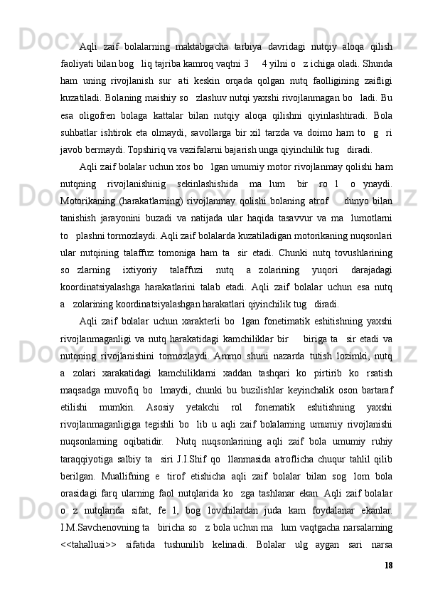 Aqli   zaif   bolalarning   maktabgacha   tarbiya   davridagi   nutqiy   aloqa   qilish
faoliyati bilan bog liq tajriba kamroq vaqtni 3   4 yilni o z ichiga oladi. Shunda’ – ’
ham   uning   rivojlanish   sur ati   keskin   orqada   qolgan   nutq   faolligining   zaifligi	
’
kuzatiladi. Bolaning maishiy so zlashuv nutqi yaxshi rivojlanmagan bo ladi. Bu	
’ ’
esa   oligofren   bolaga   kattalar   bilan   nutqiy   aloqa   qilishni   qiyinlashtiradi.   Bola
suhbatlar   ishtirok   eta   olmaydi,   savollarga   bir   xil   tarzda   va   doimo   ham   to g ri	
’ ’
javob bermaydi. Topshiriq va vazifalarni bajarish unga qiyinchilik tug diradi. 	
’
Aqli zaif bolalar uchun xos bo lgan umumiy motor rivojlanmay qolishi ham	
’
nutqning   rivojlanishinig   sekinlashishida   ma lum   bir   ro l   o ynaydi.	
’ ’ ’
Motorikaning   (harakatlarning)   rivojlanmay   qolishi   bolaning   atrof     dunyo   bilan	
–
tanishish   jarayonini   buzadi   va   natijada   ular   haqida   tasavvur   va   ma lumotlarni	
’
to plashni tormozlaydi. Aqli zaif bolalarda kuzatiladigan motorikaning nuqsonlari	
’
ular   nutqining   talaffuz   tomoniga   ham   ta sir   etadi.   Chunki   nutq   tovushlarining	
’
so zlarning   ixtiyoriy   talaffuzi   nutq   a zolarining   yuqori   darajadagi	
’ ’
koordinatsiyalashga   harakatlarini   talab   etadi.   Aqli   zaif   bolalar   uchun   esa   nutq
a zolarining koordinatsiyalashgan harakatlari qiyinchilik tug diradi.
’ ’
Aqli   zaif   bolalar   uchun   xarakterli   bo lgan   fonetimatik   eshitishning   yaxshi	
’
rivojlanmaganligi   va   nutq   harakatidagi   kamchiliklar   bir     biriga   ta sir   etadi   va	
– ’
nutqning   rivojlanishini   tormozlaydi.   Ammo   shuni   nazarda   tutish   lozimki,   nutq
a zolari   xarakatidagi   kamchiliklarni   xaddan   tashqari   ko pirtirib   ko rsatish	
’ ’ ’
maqsadga   muvofiq   bo lmaydi,   chunki   bu   buzilishlar   keyinchalik   oson   bartaraf	
’
etilishi   mumkin.   Asosiy   yetakchi   rol   fonematik   eshitishning   yaxshi
rivojlanmaganligiga   tegishli   bo lib   u   aqli   zaif   bolalarning   umumiy   rivojlanishi	
’
nuqsonlarning   oqibatidir.     Nutq   nuqsonlarining   aqli   zaif   bola   umumiy   ruhiy
taraqqiyotiga   salbiy   ta siri   J.I.Shif   qo llanmasida   atroflicha   chuqur   tahlil   qilib	
’ ’
berilgan.   Muallifning   e tirof   etishicha   aqli   zaif   bolalar   bilan   sog lom   bola
’ ’
orasidagi   farq   ularning   faol   nutqlarida   ko zga   tashlanar   ekan.  Aqli   zaif   bolalar	
’
o z   nutqlarida   sifat,   fe l,   bog lovchilardan   juda   kam   foydalanar   ekanlar.	
’ ’ ’
I.M.Savchenovning ta biricha so z bola uchun ma lum vaqtgacha narsalarning	
’ ’ ’
<<tahallusi>>   sifatida   tushunilib   kelinadi.   Bolalar   ulg aygan   sari   narsa	
’
18 