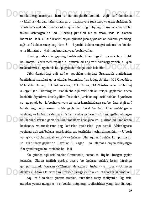 nomlarining   ahamiyati   ham   o sib   aniqlanib   boriladi.   Aqli   zaif   bolalarda’
<<tahallus>>lardan tushunchalarga o tish jarayoni juda uzoq va qiyin shakllanadi.	
’
Yordamchi maktab birinchi sinf o quvchilarining nutqidagi Grammatik tuzilishlar	
’
takomillashmagan   bo ladi.   Ularning   jumlalari   bir   so zdan,   soda   so zlardan	
’ ’ ’
iborat bo ladi. O z fikrlarini bayon qilishda juda qiynaladilar. Maktab yoshidagi	
’ ’
aqli   zaif   bolalar   nutqi   sog lom   3     4   yoshli   bolalar   nutqini   eslatadi   bu   bolalar	
’ –
o z fikrlarini o ylab tugatmasdan yoza boshlaydilar. 	
’ ’
Shuning   natijasida   gapning   boshlanishi   bilan   tugashi   orasida   bog liqlik	
’
bo lmaydi. Yordamchi  maktab  o qituvchilari  aqli   zaif   bolalarga  yozish,  o qish	
’ ’ ’
malakalarini o rgatishda ko p qiyinchiliklarga duch keladilar. 	
’ ’
Dibil   darajasidagi   aqli   zaif   o quvchilar   nutqidagi   Grammatik   qurilishning	
’
buzilishlari   masalasi   qator   olimlar   tomonidan   (rus   tadqiqotchilari   M.S.Gnezdilov,
M.N.Yefimnkova,   I.N.Sadovnikova,   O.L.Jilsova,   M.P.Fiofanovalar   ishlarida)
o rganilgan.   Ularning   ko rsatishicha   aqli   zaif   bolalar   nutqda   gaplardan   ancha	
’ ’
kechikib   foydalana   boshlaydilar.   Dastlabki   jumlalar   aqli   zaif   bolalar   5   yoshdan
so ng paydo bo la boshlaydi va u bir qator kamchiliklarga ega bo ladi. Aqli zaif
’ ’ ’
bolalarning   nutqi   asosan   sodda   gaplardan   iborat   bo ladi.   Ular   maktabgacha	
’
yoshdagi va kichik maktab yoshida ham sodda gaplarni tuzilishini egallab olmagan
bo ladilar. Tuzgan gaplarida Grammatik xolatlar juda ko p kuzatiladi, gaplardan	
’ ’
boshqaruv   va   moslashuv   bog lanishlar   buzilishlari   yuz   beradi.   Maktabgacha	
’
yoshdagi aqli zaif bolalar quyidagicha gap tuzilishlarii eshitish mumkin: <<U bosh
yo q>>, <<Bola maktab ketdi>> va hakazo. Ular aqli zaif bolalar ko pincha bir	
’ ’
so zdan iborat gaplar qo llaydilar. Bu <<gap   so zlarda>> bayon etilayotgan
’ ’ – ’
fikr ajratilmagan ko rinishda bo ladi.	
’ ’
Ko pincha   aqli   zaif   bolalar   Grammatik   jihatdan   to liq   bo lmagan   gaplar	
’ ’ ’
tuzadilar.   Ularda   tuzilish   qoidasi   asosiy   bo laklarni   tashlab   ketish   hisobiga	
’
qo pol tuziladi. Masalan <<Olmaxon daraxtda o tiribdi>> o rniga <<Olmaxon	
’ ’ ’
daraxt>>, <<Bola televizor ko rdi>> o rniga <<Bola ko r>> tarzda gapiradilar. 	
’ ’ ’
Aqli   zaif   bolalarni   yozma   nutqlari   murakkab   ruhiy   faoliyatdir.   Og zaki	
’
nutqdan yozma nutqga o tish bolalar nutqining rivojlanishida yangi davrdir. Aqli	
’
19 