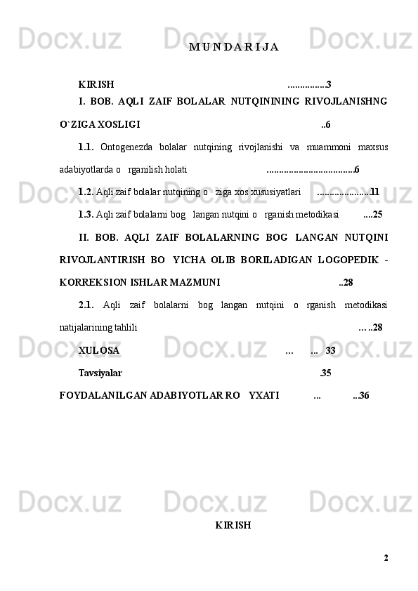 M U N D A R I J A
KIRISH ................………………………………………………………… 3
I .   BOB.   AQLI   ZAIF   BOLALAR   NUTQININING   RIVOJLANISHNG
O`ZIGA XOSLIGI ..6	
……………………………………………………………
1.1.   Ontogenezda   bolalar   nutqining   rivojlanishi   va   muammoni   maxsus
a dabiyotlarda o rganilish holati	
’ ....................................6	…………………………
1.2.  Aqli zaif bolalar nutqining o ziga xos xususiyatlari	
’ ......................11	……
1.3.  Aqli zaif bolalarni bog langan nutqini o rganish metodikasi	
’ ’ ....	……… 25
II.   BOB.   AQLI   ZAIF   BOLALARNING   BOG LANGAN   NUTQINI	
’
RIVOJLANTIRISH   BO YICHA   OLIB   BORILADIGAN   LOGOPEDIK   -	
’
KORREKSION ISHLAR MAZMUNI ..28	
………………………………………
2.1.   Aqli   zaif   bolalarni   bog langan   nutqini   o rganish   metodikasi	
’ ’
natijalarining tahlili ………………………………………………………………………… … ..28
XULOSA	
……………………………………………………… … ...	…… … 33
Tavsiyalar .35	
…………………………………………………………………
FOYDALANILGAN ADABIYOTLAR RO YXATI 	
’ …… ...	…… ...	………… 36
KIRISH
2 