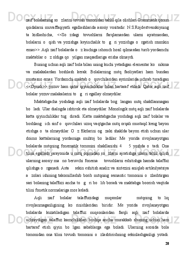 zaif bolalarning so zlarini tovush tomonidan tahlil qila olishlari Grammatik qonun’
qoidalarni   muvaffaqiyatli   egallashlarida   asosiy   vositadir.   N.S.Rojdestvenskiyning
ta kidlashicha,   <<So zdagi   tovushlarni   farqlamasdan   ularni   ajratmasdan,	
’ ’
bolalarni   o qish   va   yozishga   keyinchalik   to g ri   yozishga   o rgatish   mumkin	
’ ’ ’ ’
emas>>. Aqli zaif bolalarda o z kuchiga ishonch hosil qilmasdan turib yordamchi	
’
maktablar o z oldiga qo yilgan maqsadlariga erisha olmaydi. 	
’ ’
Buning uchun aqli zaif bola bilan uning kuchi yetadigan elementar ko nikma	
’
va   malakalardan   boshlash   kerak.   Bolalarning   nutq   faoliyatlari   ham   bundan
mustasno emas. Yordamchi maktab o quvchilaridan ayrimlarida uchrab turadigan	
’
<<Oynali>>   yozuv   ham   qator   qiyinchiliklar   bilan   bartaraf   etiladi.   Qator   aqli   zaif
bolalar yozuv malakalarini to g ri egallay olmaydilar.	
’ ’
Maktabgacha   yoshdagi   aqli   zaif   bolalarda   bog langan   nutq   shakllanmagan	
’
bo ladi. Ular dialogda ishtirok eta olmaydilar. Monologik nutq aqli zaif bolalarda	
’
katta   qiyinchiliklar   tug diradi.   Katta   maktabgacha   yoshdagi   aqli   zaif   bolalar   va	
’
boshlang ich sinf o quvchilari uzoq vaqtgacha nutq orqali mustaqil keng bayon	
’ ’
etishga   o ta   olmaydilar.   O z   fikrlarini   og zaki   shaklda   bayon   etish   uchun   ular
’ ’ ’
doimo   kattalarning   yordamiga   muhtoj   bo ladilar.   Me yorida   rivojlanayotgan	
’ ’
bolalarda   nutqning   fonematik   tomonini   shakllanishi   4     5   yoshda   o tadi.   Ona	
– ’
tilini  egallash jarayonida u nutq oqimidan so zlarni  ajratishga  ularni  tahlil  qilish	
’
ularning asosiy ma no beruvchi fonema   tovushlarni eshitishga hamda talaffuz	
’ –
qilishga o rganadi. Asta   sekin eshitish analiz va sintezini aniqlab artikulyatsiya	
’ –
a zolari   ishining   takomillashib   borib   nutqning   semantic   tomonini   o zlashtirgan	
’ ’
sari bolaning talaffuzi ancha to g ri bo lib boradi va maktabga boorish vaqtida	
’ ’ ’
tilini fonetik normalariga mos keladi.
Aqli   zaif   bolalar   talaffuzidagi   nuqsonlar     nutqning   to liq	
– ’
rivojlanmaganligining   ko rinishlaridan   biridir.   Me yorida   rivojlanayotgan	
’ ’
bolalarda   kuzatiladigan   talaffuz   nuqsonlaridan   farqli   aqli   zaif   bolalarda
uchraydigan   talaffuz   kamchiliklari   boshqa   ancha   murakkab   shuning   uchun   ham
bartaraf   etish   qiyin   bo lgan   sabablarga   ega   boladi.   Ularning   asosida   bola	
’
tomonidan   ona   tilini   tovush   tomonini   o zlashtirishning   sekinlashganligi   yotadi.	
’
20 