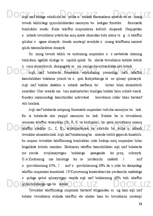 Aqli zaif bolaga eshitilishi bo yicha o xshash fonemalarni ajratish va so zning’ ’ ’
tovush   tahlilidagi   qiyinchiliklardan   namoyon   bo ladigan   fonetiko     fonematik	
’ –
buzilishlar   xosdir.   Bular   talaffuz   nuqsonlarini   keltirib   chiqaradi.   Haqiqatdan
o xshash tovushlarni yetarlicha aniq ajrata olmasdan bola ularni to g ri talaffuz	
’ ’ ’
qilishni   o rgana   olmaydi,   chunki   mustaqil   ravishda   o zining   talaffuzini   nazorat	
’ ’
qilish takomillashtira olmaydi. 
So zning   tovush   tahlili   va   sintezning   nuqsonlari   o z   navbatida   ularning	
’ ’
tuzilishini egallab olishga to sqinlik qiladi. So zlarda tovushlarni tashlab ketish	
’ ’
o rnini almashtirish, shuningdek so zni oxirigacha aytmaslikka olib keladi.	
’ ’
Aqli   zaif   bolalarda   fonematik   eshitishning   yomonligi,   turli   talaffuz
kamchiliklari   bolalarni   yozish   va   o qish   faoliyatlariga   ta sir   qilmay   qolmaydi.	
’ ’
Aqli   zaif   bolalar   shaklan   o xshash   xarflarni   bir     birlari   bilan   almashtirib	
’ –
yozadilar. Ular orasida ma lum analizatorlari buzilgan bolalar ham uchrab turadi.	
’
Bunday   mazmundagi   kamchiliklar   individual     korreksion   ishlar   bilan   bartaraf	
–
etib boriladi.
Aqli zaif bolalarda nutqning fonematik nuqsonlari turlicha namoyon bo ladi.	
’
Ba zi   bolalarda   ular   yaqqol   namoyon   bo ladi.   Bolalar   ba zi   tovushlarni	
’ ’ ’
umuman talaffuz etmaydilar (Sh, R, K va boshqalar), bir qator tovushlarni noaniq
talaffuz   etadilar   (L,   Z,   B),   artikulyatsiyasi   va   eshitishi   bo yicha   o xshash	
’ ’
tovushlar almashtiriladi. Aqli zaif bolalarning ba zilarida tutilib gapirish kuzatilib,	
’
bu   nuqson   tovushlar   talaffuzining   buzilishlari   yoki   boshqa   nutq   nuqsonlari   bilan
birgalikda   kelishi   mumkin.   Shubxasiz   talaffuz   kamchiliklari   aqli   zaif   bolalarda
me yorida   rivojlanayotgan   bolalarga   qaraganda   ko proq   uchraydi.	
’ ’
G.A.Kashening   ma lumotiga   ko ra   yordamchi   maktab   1     sinf	
’ ’ –
o quvchilarining   65%,   2     sinf   o quvchilarining   60%   da   u   yoki   bu   darajadagi	
’ – ’
talaffuz nuqsonlari kuzatiladi. I.P.Kornevning kuzatishlaricha yordamchi maktabga
o qishga   qabul   qilinayotgan   vaqtda   aqli   zaif   bolalarning   60%   turli   talaffuz
’
qiyinchiliklariga ega bo ladilar.	
’
Tovushlar   talaffuzidagi   nuqsonlar   bartaraf   etilganidan   so ng   ham   aqli   zaif	
’
bolalar   tovushlarni   alohida   talaffuz   eta   olsalar   ham   bu   tovushlarni   mustaqil
21 