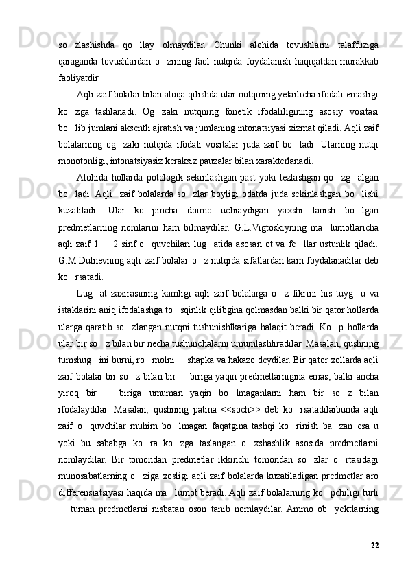 so zlashishda   qo llay   olmaydilar.   Chunki   alohida   tovushlarni   talaffuziga’ ’
qaraganda   tovushlardan   o zining   faol   nutqida   foydalanish   haqiqatdan   murakkab	
’
faoliyatdir. 
Aqli zaif bolalar bilan aloqa qilishda ular nutqining yetarlicha ifodali emasligi
ko zga   tashlanadi.   Og zaki   nutqning   fonetik   ifodaliligining   asosiy   vositasi	
’ ’
bo lib jumlani aksentli ajratish va jumlaning intonatsiyasi xizmat qiladi. Aqli zaif
’
bolalarning   og zaki   nutqida   ifodali   vositalar   juda   zaif   bo ladi.   Ularning   nutqi	
’ ’
monotonligi, intonatsiyasiz keraksiz pauzalar bilan xarakterlanadi. 
Alohida   hollarda   potologik   sekinlashgan   past   yoki   tezlashgan   qo zg algan	
’ ’
bo ladi.  Aqli     zaif   bolalarda   so zlar   boyligi   odatda   juda   sekinlashgan   bo lishi	
’ ’ ’
kuzatiladi.   Ular   ko pincha   doimo   uchraydigan   yaxshi   tanish   bo lgan	
’ ’
predmetlarning   nomlarini   ham   bilmaydilar.   G.L.Vigtoskiyning   ma lumotlaricha	
’
aqli   zaif   1    2  sinf   o quvchilari  lug atida  asosan   ot   va  fe llar  ustunlik  qiladi.	
– ’ ’ ’
G.M.Dulnevning aqli zaif bolalar o z nutqida sifatlardan kam foydalanadilar deb	
’
ko rsatadi. 	
’
Lug at   zaxirasining   kamligi   aqli   zaif   bolalarga   o z   fikrini   his   tuyg u   va	
’ ’ ’
istaklarini aniq ifodalashga to sqinlik qilibgina qolmasdan balki bir qator hollarda	
’
ularga   qaratib   so zlangan   nutqni   tushunishlkariga   halaqit   beradi.   Ko p   hollarda	
’ ’
ular bir so z bilan bir necha tushunchalarni umumlashtiradilar. Masalan, qushning	
’
tumshug ini burni, ro molni   shapka va hakazo deydilar. Bir qator xollarda aqli
’ ’ –
zaif bolalar bir so z bilan bir   biriga yaqin predmetlarnigina emas, balki ancha	
’ –
yiroq   bir     biriga   umuman   yaqin   bo lmaganlarni   ham   bir   so z   bilan	
– ’ ’
ifodalaydilar.   Masalan,   qushning   patina   <<soch>>   deb   ko rsatadilarbunda   aqli	
’
zaif   o quvchilar   muhim   bo lmagan   faqatgina   tashqi   ko rinish   ba zan   esa   u	
’ ’ ’ ’
yoki   bu   sababga   ko ra   ko zga   taslangan   o xshashlik   asosida   predmetlarni	
’ ’ ’
nomlaydilar.   Bir   tomondan   predmetlar   ikkinchi   tomondan   so zlar   o rtasidagi	
’ ’
munosabatlarning  o ziga xosligi  aqli   zaif   bolalarda kuzatiladigan  predmetlar  aro	
’
differensiatsiyasi haqida ma lumot beradi. Aqli zaif bolalarning ko pchiligi turli	
’ ’
  tuman   predmetlarni   nisbatan   oson   tanib   nomlaydilar.  Ammo   ob yektlarning	
– ’
22 