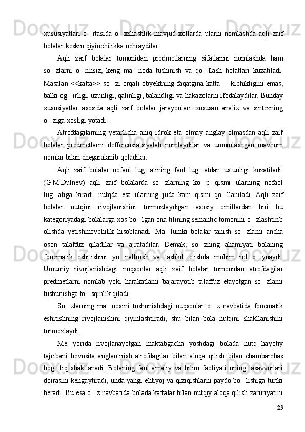 xususiyatlari   o rtasida   o xshashlik   mavjud   xollarda   ularni   nomlashda   aqli   zaif’ ’
bolalar keskin qiyinchilikka uchraydilar.
Aqli   zaif   bolalar   tomonidan   predmetlarning   sifatlarini   nomlashda   ham
so zlarni   o rinsiz,   keng   ma noda   tushinish   va   qo llash   holatlari   kuzatiladi.	
’ ’ ’ ’
Masalan  <<katta>> so zi  orqali  obyektning  faqatgina  katta   kichikligini  emas,	
’ –
balki og irligi, uzunligi, qalinligi, balandligi va hakazolarni ifodalaydilar. Bunday	
’
xususiyatlar   asosida   aqli   zaif   bolalar   jarayonlari   xususan   analiz   va   sintezning
o ziga xosligi yotadi. 	
’
Atrofdagilarning   yetarlicha   aniq   idrok   eta   olmay   anglay   olmasdan   aqli   zaif
bolalar   predmetlarni   defferensiatsiyalab   nomlaydilar   va   umumlashgan   mavhum
nomlar bilan chegaralanib qoladilar.
Aqli   zaif   bolalar   nofaol   lug atining   faol   lug atdan   ustunligi   kuzatiladi.	
’ ’
(G.M.Dulnev)   aqli   zaif   bolalarda   so zlarning   ko p   qismi   ularning   nofaol	
’ ’
lug atiga   kiradi,   nutqda   esa   ularning   juda   kam   qismi   qo llaniladi.   Aqli   zaif	
’ ’
bolalar   nutqini   rivojlanishini   tormozlaydigan   asosiy   omillardan   biri   bu
kategoriyadagi bolalarga xos bo lgan ona tilining semantic tomonini o zlashtirib	
’ ’
olishda   yetishmovchilik   hisoblanadi.   Ma lumki   bolalar   tanish   so zlarni   ancha	
’ ’
oson   talaffuz   qiladilar   va   ajratadilar.   Demak,   so zning   ahamiyati   bolaning	
’
fonematik   eshitishini   yo naltirish   va   tashkil   etishda   muhim   rol   o ynaydi.	
’ ’
Umumiy   rivojlanishdagi   nuqsonlar   aqli   zaif   bolalar   tomonidan   atrofdagilar
predmetlarni   nomlab   yoki   harakatlarni   bajarayotib   talaffuz   etayotgan   so zlarni	
’
tushunishga to sqinlik qiladi. 	
’
So zlarning   ma nosini   tushunishdagi   nuqsonlar   o z   navbatida   fonematik	
’ ’ ’
eshitishning   rivojlanishini   qiyinlashtiradi,   shu   bilan   bola   nutqini   shakllanishini
tormozlaydi.
Me yorida   rivojlanayotgan   maktabgacha   yoshdagi   bolada   nutq   hayotiy
’
tajribani   bevosita   anglantirish   atrofdagilar   bilan   aloqa   qilish   bilan   chambarchas
bog liq   shakllanadi.   Bolaning   faol   amaliy   va   bilim   faoliyati   uning   tasavvurlari	
’
doirasini kengaytiradi, unda yangi ehtiyoj va qiziqishlarni paydo bo lishiga turtki	
’
beradi. Bu esa o z navbatida bolada kattalar bilan nutqiy aloqa qilish zaruriyatini	
’
23 