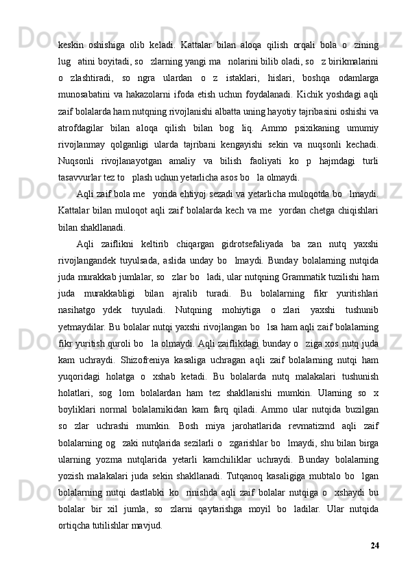 keskin   oshishiga   olib   keladi.   Kattalar   bilan   aloqa   qilish   orqali   bola   o zining’
lug atini boyitadi, so zlarning yangi ma nolarini bilib oladi, so z birikmalarini	
’ ’ ’ ’
o zlashtiradi,   so ngra   ulardan   o z   istaklari,   hislari,   boshqa   odamlarga	
’ ’ ’
munosabatini  va  hakazolarni   ifoda  etish   uchun  foydalanadi.   Kichik  yoshdagi  aqli
zaif bolalarda ham nutqning rivojlanishi albatta uning hayotiy tajribasini oshishi va
atrofdagilar   bilan   aloqa   qilish   bilan   bog liq.   Ammo   psixikaning   umumiy	
’
rivojlanmay   qolganligi   ularda   tajribani   kengayishi   sekin   va   nuqsonli   kechadi.
Nuqsonli   rivojlanayotgan   amaliy   va   bilish   faoliyati   ko p   hajmdagi   turli	
’
tasavvurlar tez to plash uchun yetarlicha asos bo la olmaydi. 	
’ ’
Aqli zaif bola me yorida ehtiyoj sezadi va yetarlicha muloqotda bo lmaydi.	
’ ’
Kattalar   bilan   muloqot   aqli   zaif   bolalarda   kech   va   me yordan   chetga   chiqishlari	
’
bilan shakllanadi.
Aqli   zaiflikni   keltirib   chiqargan   gidrotsefaliyada   ba zan   nutq   yaxshi	
’
rivojlangandek   tuyulsada,   aslida   unday   bo lmaydi.   Bunday   bolalarning   nutqida	
’
juda murakkab jumlalar, so zlar bo ladi, ular nutqning Grammatik tuzilishi ham	
’ ’
juda   murakkabligi   bilan   ajralib   turadi.   Bu   bolalarning   fikr   yuritishlari
nasihatgo ydek   tuyuladi.   Nutqning   mohiytiga   o zlari   yaxshi   tushunib	
’ ’
yetmaydilar. Bu bolalar nutqi yaxshi rivojlangan bo lsa ham aqli zaif bolalarning	
’
fikr yuritish quroli bo la olmaydi. Aqli zaiflikdagi bunday o ziga xos nutq juda	
’ ’
kam   uchraydi.   Shizofreniya   kasaliga   uchragan   aqli   zaif   bolalarning   nutqi   ham
yuqoridagi   holatga   o xshab   ketadi.   Bu   bolalarda   nutq   malakalari   tushunish
’
holatlari,   sog lom   bolalardan   ham   tez   shakllanishi   mumkin.   Ularning   so x	
’ ’
boyliklari   normal   bolalarnikidan   kam   farq   qiladi.   Ammo   ular   nutqida   buzilgan
so zlar   uchrashi   mumkin.   Bosh   miya   jarohatlarida   revmatizmd   aqli   zaif	
’
bolalarning og zaki nutqlarida sezilarli o zgarishlar bo lmaydi, shu bilan birga	
’ ’ ’
ularning   yozma   nutqlarida   yetarli   kamchiliklar   uchraydi.   Bunday   bolalarning
yozish   malakalari   juda   sekin   shakllanadi.   Tutqanoq   kasaligiga   mubtalo   bo lgan	
’
bolalarning   nutqi   dastlabki   ko rinishda   aqli   zaif   bolalar   nutqiga   o xshaydi   bu	
’ ’
bolalar   bir   xil   jumla,   so zlarni   qaytarishga   moyil   bo ladilar.   Ular   nutqida	
’ ’
ortiqcha tutilishlar mavjud. 
24 