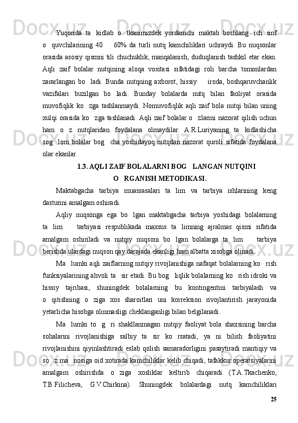 Yuqorida   ta kidlab   o tkanimizdek   yordamchi   maktab   boshlang ich   sinf’ ’ ’
o quvchilarining   40     60%   da   turli   nutq   kamchiliklari   uchraydi.   Bu   nuqsonlar	
’ –
orasida asosiy qismni tili chuchuklik, manqalanish, duduqlanish tashkil etar ekan.
Aqli   zaif   bolalar   nutqining   aloqa   vositasi   sifatidagi   roli   barcha   tomonlardan
zararlangan   bo ladi.   Bunda   nutqning   axborot,   hissiy     iroda,   boshqaruvchanlik	
’ –
vazifalari   buzilgan   bo ladi.   Bunday   bolalarda   nutq   bilan   faoliyat   orasida	
’
muvofiqlik   ko zga   tashlanmaydi.   Nomuvofiqlik   aqli   zaif   bola   nutqi   bilan   uning	
’
xulqi  orasida  ko zga tashlanadi. Aqli  zaif  bolalar  o zlarini  nazorat  qilish  uchun	
’ ’
ham   o z   nutqlaridan   foydalana   olmaydilar.   A.R.Luriyaning   ta kidlashicha	
’ ’
sog lom   bolalar   bog cha   yoshidayoq   nutqdan   nazorat   quroli   sifatida   foydalana	
’ ’
olar ekanlar. 
1.3. AQLI ZAIF BOLALARNI BOG LANGAN NUTQINI	
’
O RGANISH METODIKASI.	
’
Maktabgacha   tarbiya   muassasalari   ta lim   va   tarbiya   ishlarining   keng	
’
dasturini amalgam oshiradi.
Aqliy   nuqsonga   ega   bo lgan   maktabgacha   tarbiya   yoshidagi   bolalarning	
’
ta lim     tarbiyasi   respublikada   maxsus   ta limning   ajralmas   qismi   sifatida	
’ – ’
amalgam   oshiriladi   va   nutqiy   nuqsoni   bo lgan   bolalarga   ta lim     tarbiya	
’ ’ –
berishda ulardagi nuqson qay darajada ekanligi ham albatta xisobga olinadi.
Ma lumki aqli zaiflarning nutqiy rivojlanishiga nafaqat bolalarning ko rish	
’ ’
funksiyalarining ahvoli ta sir etadi. Bu bog liqlik bolalarning ko rish idroki va	
’ ’ ’
hissiy   tajribasi,   shuningdek   bolalarning   bu   kontingentini   tarbiyalash   va
o qitishning   o ziga   xos   sharoitlari   uni   korreksion   rivojlantirish   jarayonida	
’ ’
yetarlicha hisobga olinmasligi cheklanganligi bilan belgilanadi. 
Ma lumki   to g ri   shakllanmagan   nutqiy   faoliyat   bola   shaxsining   barcha	
’ ’ ’
sohalarini   rivojlanishiga   salbiy   ta sir   ko rsatadi,   ya ni   bilish   faoliyatini	
’ ’ ’
rivojlanishini   qiyinlashtiradi   eslab   qolish   samaradorligini   pasaytiradi   mantiqiy   va
so z ma nosiga oid xotirada kamchiliklar kelib chiqadi, tafakkur operatsiyalarini	
’ ’
amalgam   oshirishda   o ziga   xosliklar   keltirib   chiqaradi   (T.A.Tkachenko,	
’
T.B.Filicheva,   G.V.Chirkina).   Shuningdek   bolalardagi   nutq   kamchiliklari
25 