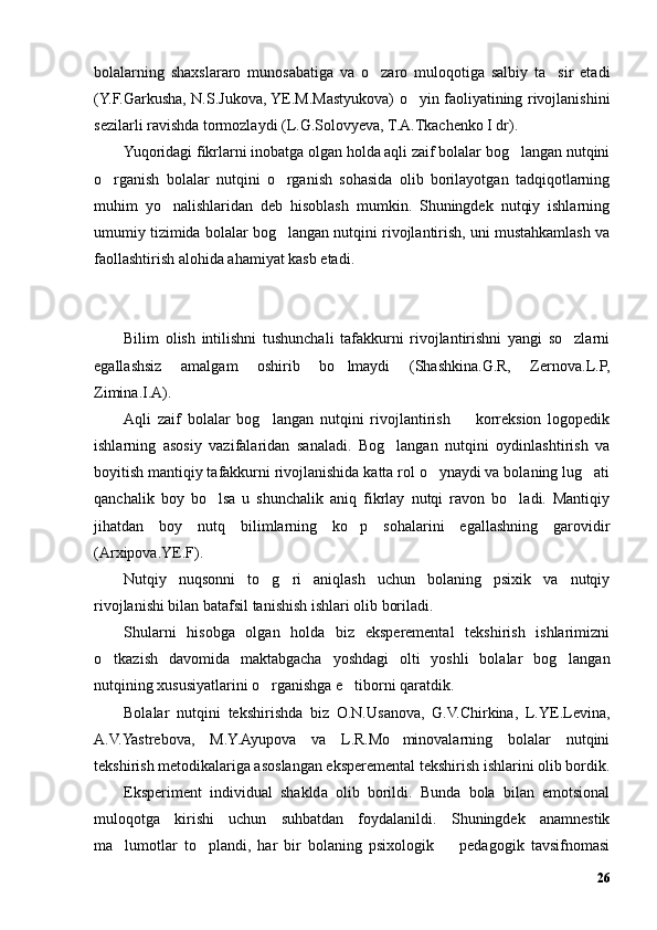 bolalarning   shaxslararo   munosabatiga   va   o zaro   muloqotiga   salbiy   ta sir   etadi’ ’
(Y.F.Garkusha, N.S.Jukova, YE.M.Mastyukova) o yin faoliyatining rivojlanishini	
’
sezilarli ravishda tormozlaydi (L.G.Solovyeva, T.A.Tkachenko I dr).
Yuqoridagi fikrlarni inobatga olgan holda aqli zaif bolalar bog langan nutqini	
’
o rganish   bolalar   nutqini   o rganish   sohasida   olib   borilayotgan   tadqiqotlarning	
’ ’
muhim   yo nalishlaridan   deb   hisoblash   mumkin.   Shuningdek   nutqiy   ishlarning	
’
umumiy tizimida bolalar bog langan nutqini rivojlantirish, uni mustahkamlash va	
’
faollashtirish alohida ahamiyat kasb etadi.
  
Bilim   olish   intilishni   tushunchali   tafakkurni   rivojlantirishni   yangi   so zlarni	
’
egallashsiz   amalgam   oshirib   bo lmaydi   (Shashkina.G.R,   Zernova.L.P,	
’
Zimina.I.A). 
Aqli   zaif   bolalar   bog langan   nutqini   rivojlantirish     korreksion   logopedik	
’ –
ishlarning   asosiy   vazifalaridan   sanaladi.   Bog langan   nutqini   oydinlashtirish   va	
’
boyitish mantiqiy tafakkurni rivojlanishida katta rol o ynaydi va bolaning lug ati	
’ ’
qanchalik   boy   bo lsa   u   shunchalik   aniq   fikrlay   nutqi   ravon   bo ladi.   Mantiqiy	
’ ’
jihatdan   boy   nutq   bilimlarning   ko p   sohalarini   egallashning   garovidir	
’
(Arxipova.YE.F).
Nutqiy   nuqsonni   to g ri   aniqlash   uchun   bolaning   psixik   va   nutqiy	
’ ’
rivojlanishi bilan batafsil tanishish ishlari olib boriladi.
Shularni   hisobga   olgan   holda   biz   eksperemental   tekshirish   ishlarimizni
o tkazish   davomida   maktabgacha   yoshdagi   olti   yoshli   bolalar   bog langan	
’ ’
nutqining xususiyatlarini o rganishga e tiborni qaratdik.	
’ ’
Bolalar   nutqini   tekshirishda   biz   O.N.Usanova,   G.V.Chirkina,   L.YE.Levina,
A.V.Yastrebova,   M.Y.Ayupova   va   L.R.Mo minovalarning   bolalar   nutqini	
’
tekshirish metodikalariga asoslangan eksperemental tekshirish ishlarini olib bordik.
Eksperiment   individual   shaklda   olib   borildi.   Bunda   bola   bilan   emotsional
muloqotga   kirishi   uchun   suhbatdan   foydalanildi.   Shuningdek   anamnestik
ma lumotlar   to plandi,   har   bir   bolaning   psixologik     pedagogik   tavsifnomasi	
’ ’ –
26 