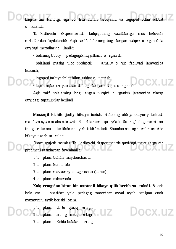 haqida   ma lumotga   ega   bo lish   uchun   tarbiyachi   va   logoped   bilan   suhbat’ ’
o tkazildi.	
’
Ta kidlovchi   eksperimentda   tadqiqotning   vazifalariga   mos   keluvchi	
’
metodlardan   foydalanildi.  Aqli   zaif   bolalarning   bog langan   nutqini   o rganishda	
’ ’
quydagi metodlar qo llanildi:	
’
- bolaning tibbiy   pedagogik hujjatlarini o rganish;
– ’
- bolalarni   mashg ulot   predmetli     amaliy   o yin   faoliyati   jarayonida
’ – ’
kuzaish;
- logoped tarbiyachilar bilan suhbat o tkazish; 	
’
- topshiriqlar seriyasi asosida bog langan nutqini o rganish.	
’ ’
Aqli   zaif   bolalarning   bog langan   nutqini   o rganish   jarayonida   ularga	
’ ’
quyidagi topshiriqlar beriladi:
Mustaqil   kichik   ijodiy   hikoya   tuzish.   Bolaning   oldiga   ixtiyoriy   tartibda
ma lum syujetni aks ettiruvchi 3   4 ta rasm  qo yiladi. So ng bolaga rasmlarni	
’ – ’ ’
to g ri ketma   ketlikda qo yish taklif etiladi. Shundan so ng rasmlar asosida
’ ’ – ’ ’
hikoya tuzish so raladi.	
’
Jihoz: syujetli rasmlar. Ta kidlovchi eksperimentda quyidagi mavzularga oid	
’
predmetli rasmlardan foydalanildi:
1 to plam: bolalar maydonchasida;	
’
2 to plam: kun tartibi;
’
3 to plam: mavsumiy o zgarishlar (bahor);
’ ’
4 to plam: oshxonada.
’
Xalq   ertagidan   biron   bir  mustaqil   hikoya   qilib   berish   so raladi.  	
’ Bunda
bola   ota     onasidan   yoki   pedagog   tomonidan   avval   aytib   berilgan   ertak	
–
mazmunini aytib berishi lozim. 
1 to plam:  Ur to qmoq  ertagi;	
’ “ ’ ”
2 to plam:  Bo g irsoq  ertagi;
’ “ ’ ’ ”
3 to plam:  Echki bolalari  ertagi.
’ “ ”
27 