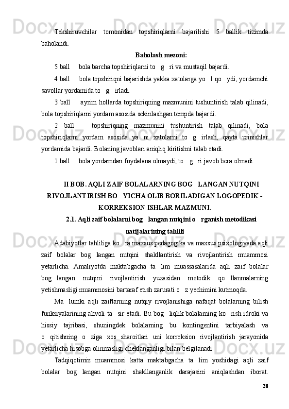 Tekshiruvchilar   tomonidan   topshiriqlarni   bajarilishi   5   ballik   tizimda
baholandi.
Baholash mezoni:
5 ball   bola barcha topshiriqlarni to g ri va mustaqil bajardi.– ’ ’
4 ball   bola topshiriqni bajarishda yakka xatolarga yo l qo ydi, yordamchi
– ’ ’
savollar yordamida to g irladi.	
’ ’
3  ball     ayrim   hollarda   topshiriqning   mazmunini   tushuntirish   talab   qilinadi,	
–
bola topshiriqlarni yordam asosida sekinlashgan tempda bajardi.
2   ball     topshiriqning   mazmunini   tushuntirish   talab   qilinadi,   bola	
–
topshiriqlarni   yordam   asosida   ya ni   xatolarni   to g irlash,   qayta   urinishlar	
’ ’ ’
yordamida bajardi. Bolaning javoblari aniqliq kiritishni talab etadi.
1 ball   bola yordamdan foydalana olmaydi, to g ri javob bera olmadi.	
– ’ ’
II BOB. AQLI ZAIF BOLALARNING BOG LANGAN NUTQINI	
’
RIVOJLANTIRISH BO YICHA OLIB BORILADIGAN LOGOPEDIK -	
’
KORREKSION ISHLAR MAZMUNI.
2.1. Aqli zaif bolalarni bog langan nutqini o rganish metodikasi	
’ ’
natijalarining tahlili
Adabiyotlar tahliliga ko ra maxsus pedagogika va maxsus psixologiyada aqli	
’
zaif   bolalar   bog langan   nutqini   shakllantirish   va   rivojlantirish   muammosi	
’
yetarlicha.   Amaliyotda   maktabgacha   ta lim   muassasalarida   aqli   zaif   bolalar	
’
bog langan   nutqini   rivojlantirish   yuzasidan   metodik   qo llanmalarning	
’ ’
yetishmasligi muammosini bartaraf etish zarurati o z yechimini kutmoqda.	
’
Ma lumki   aqli   zaiflarning   nutqiy   rivojlanishiga   nafaqat   bolalarning   bilish	
’
funksiyalarining ahvoli ta sir etadi. Bu bog liqlik bolalarning ko rish idroki va	
’ ’ ’
hissiy   tajribasi,   shuningdek   bolalarning   bu   kontingentini   tarbiyalash   va
o qitishning   o ziga   xos   sharoitlari   uni   korreksion   rivojlantirish   jarayonida	
’ ’
yetarlicha hisobga olinmasligi cheklanganligi bilan belgilanadi.
Tadqiqotimiz   muammosi   katta   maktabgacha   ta lim   yoshidagi   aqli   zaif	
’
bolalar   bog langan   nutqini   shakllanganlik   darajasini   aniqlashdan   iborat.	
’
28 