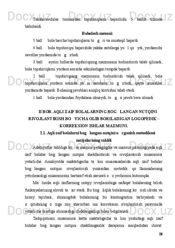 Tekshiruvchilar   tomonidan   topshiriqlarni   bajarilishi   5   ballik   tizimda
baholandi.
Baholash mezoni:
5 ball   bola barcha topshiriqlarni to g ri va mustaqil bajardi.  
4 ball   bola topshiriqni bajarishda yakka xatolarga yo l qo ydi, yordamchi
  
savollar yordamida to g irladi.	
 
3  ball     ayrim   hollarda   topshiriqning   mazmunini   tushuntirish   talab   qilinadi,	
bola topshiriqlarni yordam asosida sekinlashgan tempda bajardi.
2   ball     topshiriqning   mazmunini   tushuntirish   talab   qilinadi,   bola	
topshiriqlarni   yordam   asosida   ya ni   xatolarni   to g irlash,   qayta   urinishlar	
  
yordamida bajardi. Bolaning javoblari aniqliq kiritishni talab etadi.
1 ball   bola yordamdan foydalana olmaydi, to g ri javob bera olmadi.	
  
II BOB. AQLI ZAIF BOLALARNING BOG LANGAN NUTQINI	
RIVOJLANTIRISH BO YICHA OLIB BORILADIGAN LOGOPEDIK -	
KORREKSION ISHLAR MAZMUNI.
2.1. Aqli zaif bolalarni bog langan nutqini o rganish metodikasi	
 
natijalarining tahlili
Adabiyotlar tahliliga ko ra maxsus pedagogika va maxsus psixologiyada aqli	
zaif   bolalar   bog langan   nutqini   shakllantirish   va   rivojlantirish   muammosi	
yetarlicha.   Amaliyotda   maktabgacha   ta lim   muassasalarida   aqli   zaif   bolalar	
bog langan   nutqini   rivojlantirish   yuzasidan   metodik   qo llanmalarning	
 
yetishmasligi muammosini bartaraf etish zarurati o z yechimini kutmoqda.	
Ma lumki   aqli   zaiflarning   nutqiy   rivojlanishiga   nafaqat   bolalarning   bilish	
funksiyalarining ahvoli ta sir etadi. Bu bog liqlik bolalarning ko rish idroki va	
  
hissiy   tajribasi,   shuningdek   bolalarning   bu   kontingentini   tarbiyalash   va
o qitishning   o ziga   xos   sharoitlari   uni   korreksion   rivojlantirish   jarayonida	
 
yetarlicha hisobga olinmasligi cheklanganligi bilan belgilanadi.
Tadqiqotimiz   muammosi   katta   maktabgacha   ta lim   yoshidagi   aqli   zaif	
bolalar   bog langan   nutqini   shakllanganlik   darajasini   aniqlashdan   iborat.	
28