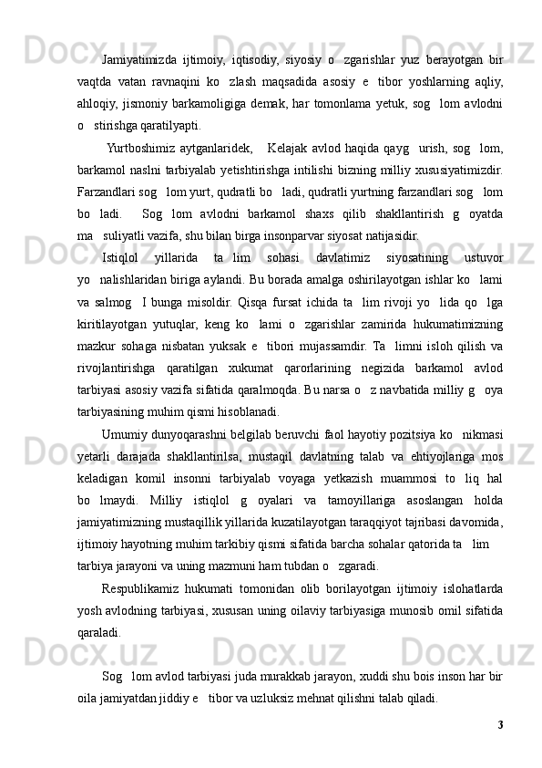 Jamiyatimizda   ijtimoiy,   iqtisodiy,   siyosiy   o zgarishlar   yuz   berayotgan   bir
vaqtda   vatan   ravnaqini   ko zlash   maqsadida   asosiy   e tibor   yoshlarning   aqliy,	
 
ahloqiy,   jismoniy   barkamoligiga   demak,   har   tomonlama   yetuk,   sog lom   avlodni	
o stirishga qaratilyapti.	
  Yurtboshimiz   aytganlaridek,   Kelajak   avlod   haqida   qayg urish,   sog lom,	
  
barkamol   naslni   tarbiyalab  yetishtirishga   intilishi   bizning  milliy  xususiyatimizdir.
Farzandlari sog lom yurt, qudratli bo ladi, qudratli yurtning farzandlari sog lom	
  
bo ladi.   Sog lom   avlodni   barkamol   shaxs   qilib   shakllantirish   g oyatda	
   
ma suliyatli vazifa, shu bilan birga insonparvar siyosat natijasidir.
Istiqlol   yillarida   ta lim   sohasi   davlatimiz   siyosatining   ustuvor	
yo nalishlaridan biriga aylandi. Bu borada amalga oshirilayotgan ishlar ko lami	
 
va   salmog I   bunga   misoldir.   Qisqa   fursat   ichida   ta lim   rivoji   yo lida   qo lga	
   
kiritilayotgan   yutuqlar,   keng   ko lami   o zgarishlar   zamirida   hukumatimizning	
 
mazkur   sohaga   nisbatan   yuksak   e tibori   mujassamdir.   Ta limni   isloh   qilish   va
 
rivojlantirishga   qaratilgan   xukumat   qarorlarining   negizida   barkamol   avlod
tarbiyasi asosiy vazifa sifatida qaralmoqda. Bu narsa o z navbatida milliy g oya	
 
tarbiyasining muhim qismi hisoblanadi.
Umumiy dunyoqarashni belgilab beruvchi faol hayotiy pozitsiya ko nikmasi	
yetarli   darajada   shakllantirilsa,   mustaqil   davlatning   talab   va   ehtiyojlariga   mos
keladigan   komil   insonni   tarbiyalab   voyaga   yetkazish   muammosi   to liq   hal
bo lmaydi.   Milliy   istiqlol   g oyalari   va   tamoyillariga   asoslangan   holda	
 
jamiyatimizning mustaqillik yillarida kuzatilayotgan taraqqiyot tajribasi davomida,
ijtimoiy hayotning muhim tarkibiy qismi sifatida barcha sohalar qatorida ta lim 	
 
tarbiya jarayoni va uning mazmuni ham tubdan o zgaradi. 	
Respublikamiz   hukumati   tomonidan   olib   borilayotgan   ijtimoiy   islohatlarda
yosh avlodning tarbiyasi, xususan uning oilaviy tarbiyasiga munosib omil sifatida
qaraladi. 
Sog lom avlod tarbiyasi juda murakkab jarayon, xuddi shu bois inson har bir	
oila jamiyatdan jiddiy e tibor va uzluksiz mehnat qilishni talab qiladi.	
3