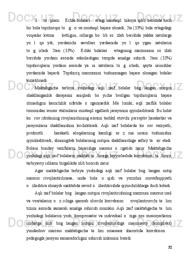3   to plam:  Echki  bolalari  ertagi mustaqil   hikoya qilib berishda hech   
bir bola topshiriqni to g ri va mustaqil bajara olmadi, 2ta (33%) bola ertagidagi	
 
voqealar   ketma     ketligini,   rollarga   bo lib   so zlab   berishda   yakka   xatolarga	
  
yo l   qo ydi,   yordamchi   savollari   yordamida   yo l   qo ygan   xatolarini	
   
to g irladi.   2tasi   (33%)   Echki   bolalari   ertagining   mazmunini   so zlab
    
berishda   yordam   asosida   sekinlashgan   tempda   amalga   oshirdi.   2tasi   (33%)
topshiriqlarni   yordam   asosida   ya ni   xatolarni   to g irlash,   qayta   urinishlar	
  
yordamida   bajardi.   Topshiriq   mazmunini   tushunmagan   bajara   olmagan   bolalar
kuzatilmadi.
Maktabgacha   tarbiya   yoshidagi   aqli   zaif   bolalar   bog langan   nutqini	
shakllanganlik   darajasini   aniqlash   bo yicha   berilgan   topshiriqlarni   bajara	
olmasligini   kamchilik   sifatida   o rganmadik.   Ma lumki,   aqli   zaiflik   bolalar	
 
tomonidan sensor etalonlarni mustaqil egallash jarayonini qiyinlashtiradi. Bu holat
ko ruv idrokining rivojlanishining asosini tashkil etuvchi  perseptiv harakatlar  va	
jarayonlarni   shakllanishini   kechiktiradi.   Aqli   zaif   bolalarda   ko ruv   vaziyatli,	
predmetli     harakatli   aloqalarning   kamligi   so z   ma nosini   tushunishni	
  
qiyinlashtiradi,   shuningdek   bolalarning   nutqini   shakllanishiga   salbiy   ta sir   etadi.	
Bolani   bunday   vazifalarni   bajarishga   maxsus   o rgatish   zarur.   Maktabgacha	
yoshdagi  aqli  zaif  bolalarni maktab ta limiga tayyorlashda korreksion, ta limiy,	
 
tarbiyaviy ishlarni birgalikda olib boorish zarur. 
Agar   maktabgacha   tarbiya   yoshidagi   aqli   zaif   bolalar   bog langan   nutqi	
maxsus   rivojlantirilmasa,   unda   bola   o qish   va   yozishni   muvafaqqiyatli	
o zlashtira olmaydi maktabda savod o zlashtirishda qiyinchiliklarga duch keladi.	
 
Aqli zaif bolalar bog langan nutqini rivojlantirishning mazmuni maxsus usul	
va   vositalarini   o z   ichiga   qamrab   oluvchi   korreksion     rivojlantiruvchi   ta lim	
  
tizimi   asosida   samarali   amalga   oshirish   mumkin.  Aqli   zaif   maktabgacha   ta lim	
yoshidagi   bolalarini   yosh,   kompensator   va   individual   o ziga   xos   xususiyatlarini	
inobatga   olib   bog langan   nutqini   rivojlantirishga   majmuaviy   (kompleks)	
yondashuv   maxsus   maktabgacha   ta lim   muassasi   sharoitida   korreksion  	
 
pedagogik jarayon samaradorligini oshirish imkonini beradi.
32
