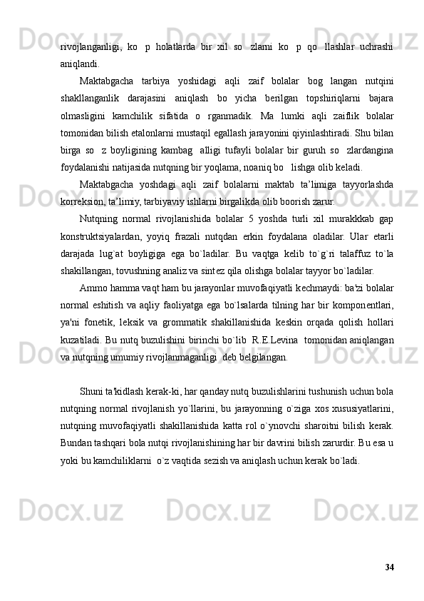 rivojlanganligi,   ko p   holatlarda   bir   xil   so zlarni   ko p   qo llashlar   uchrashi’ ’ ’ ’
aniqlandi. 
Maktabgacha   tarbiya   yoshidagi   aqli   zaif   bolalar   bog langan   nutqini	
’
shakllanganlik   darajasini   aniqlash   bo yicha   berilgan   topshiriqlarni   bajara	
’
olmasligini   kamchilik   sifatida   o rganmadik.  	
’ Ma lumki   aqli   zaiflik   bolalar	’
tomonidan bilish etalonlarni mustaqil egallash jarayonini qiyinlashtiradi. Shu bilan
birga   so z   boyligining   kambag alligi   tufayli   bolalar   bir   guruh   so zlardangina	
’ ’ ’
foydalanishi natijasida nutqning bir yoqlama, noaniq bo lishga olib keladi.	
’
Maktabgacha   yoshdagi   aqli   zaif   bolalarni   maktab   ta’limiga   tayyorlashda
korreksion, ta’limiy, tarbiyaviy ishlarni birgalikda olib boorish zarur.
Nutqning   normal   rivojlanishida   bolalar   5   yoshda   turli   xil   murakkkab   gap
konstruktsiyalardan,   yoyiq   frazali   nutqdan   erkin   foydalana   oladilar.   Ular   е tarli
darajada   lug`at   boyligiga   ega   bo`ladilar.   Bu   vaqtga   k е lib   to`g`ri   talaffuz   to`la
shakillangan, tovushning analiz va sint е z qila olishga bolalar tayyor bo`ladilar.
Ammo hamma vaqt ham bu jarayonlar muvofaqiyatli k е chmaydi: ba'zi bolalar
normal   eshitish   va   aqliy   faoliyatga   ega   bo`lsalarda   tilning   har   bir   kompon е ntlari,
ya'ni   fon е tik,   l е ksik   va   grommatik   shakillanishida   k е skin   orqada   qolish   hollari
kuzatiladi. Bu nutq buzulishini birinchi bo`lib   R. Е .L е vina   tomonidan aniqlangan
va nutqning umumiy rivojlanmaganligi  d е b b е lgilangan.
Shuni ta'kidlash k е rak-ki, har qanday nutq buzulishlarini tushunish uchun bola
nutqning   normal   rivojlanish   yo`llarini,   bu   jarayonning   o`ziga   xos   xususiyatlarini,
nutqning   muvofaqiyatli   shakillanishida   katta   rol   o`ynovchi   sharoitni   bilish   k е rak.
Bundan tashqari bola nutqi rivojlanishining har bir davrini bilish zarurdir. Bu esa u
yoki bu kamchiliklarni  o`z vaqtida s е zish va aniqlash uchun k е rak bo`ladi.
34 