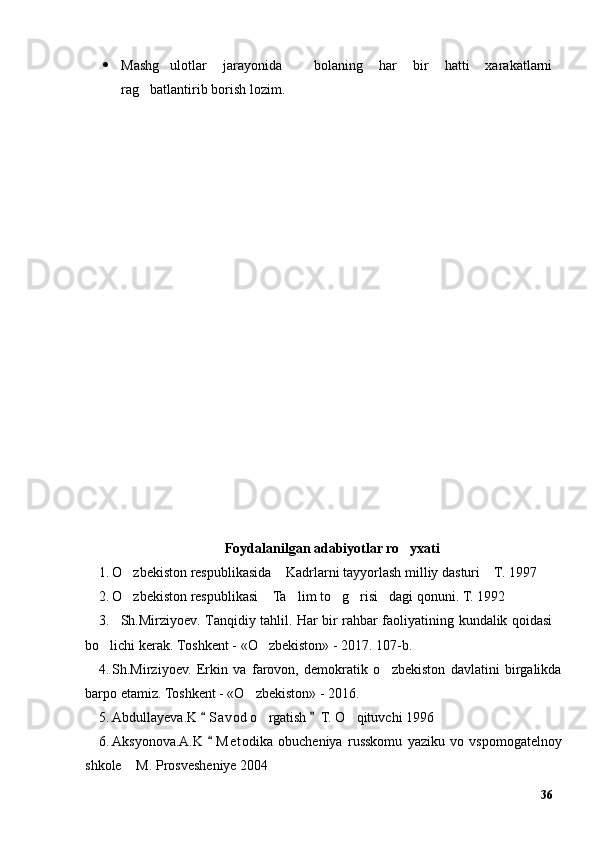  Mashg ulotlar   jarayonida     bolaning   har   bir   hatti   xarakatlarni’
rag batlantirib borish lozim.	
’
Foydalanilgan adabiyotlar ro yxati	
’
1. O zbekiston respublikasida  Kadrlarni tayyorlash milliy dasturi  T. 1997	
’ “ ”
2. O zbekiston respublikasi  Ta lim to g risi dagi qonuni. T. 1992 
’ “ ’ ’ ’ ”
3. Sh.Mirziyoev. Tanqidiy tahlil. Har bir rahbar faoliyatining kundalik qoidasi
bo lichi kerak. Toshkent - «O zbekiston» - 2017. 107-b.	
’ ’
4. Sh.Mirziyoev.   Erkin   va   farovon,   demokratik   o zbekiston   davlatini   birgalikda	
’
barpo etamiz. Toshkent - «O zbekiston» - 2016. 	
’
5. Abdullayeva.K  S a vod o rgatish  T. O qituvchi 1996	
“ ”	’ ’
6. Aksyonova.A.K   M e todika   obucheniya   russkomu   yaziku   vo   vspomogatelnoy	
“
shkole  M. Prosvesheniye 2004	
”
36 