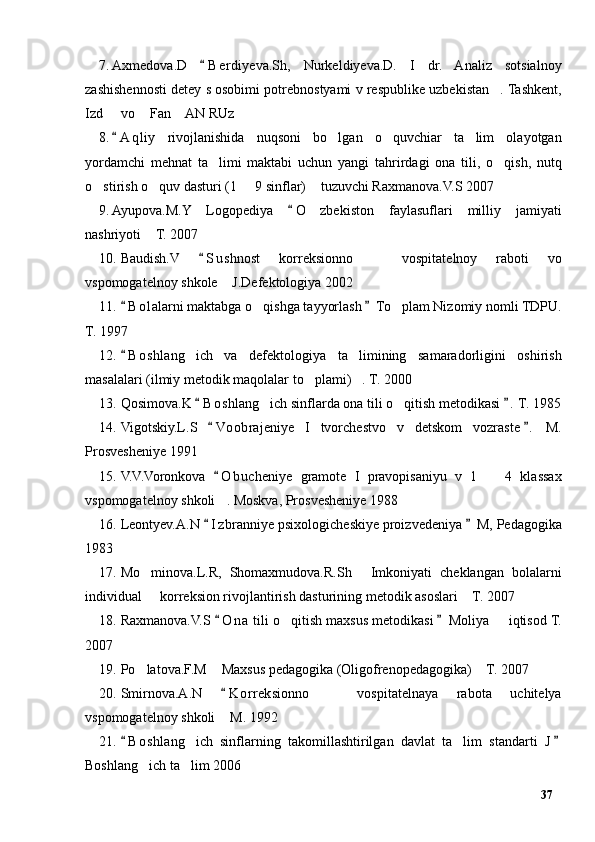 7. Axmedova.D   B e rdiyeva.Sh,   Nurkeldiyeva.D.   I   dr.   Analiz   sotsialnoy“
zashishennosti detey s osobimi potrebnostyami v respublike uzbekistan . Tashkent,	
”
Izd   vo  Fan  AN RUz	
– “ ”
8. A q liy   rivojlanishida   nuqsoni   bo lgan   o quvchiar   ta lim   olayotgan
“	’ ’ ’
yordamchi   mehnat   ta limi   maktabi   uchun   yangi   tahrirdagi   ona   tili,   o qish,   nutq	
’ ’
o stirish o quv dasturi (1   9 sinflar)  tuzuvchi Raxmanova.V.S 2007	
’ ’ – ”
9. Ayupova.M.Y   Logopediya   O zbekiston   faylasuflari   milliy   jamiyati	
“	’
nashriyoti  T. 2007	
”
10. Baudish.V   S u shnost   korreksionno     vospitatelnoy   raboti   vo	
“	–
vspomogatelnoy shkole  J.Defektologiya 2002	
”
11. B o lalarni maktabga o qishga tayyorlash  To plam Nizomiy nomli TDPU.	
“ ”	’ ’
T. 1997
12. B o shlang ich   va   defektologiya   ta limining   samaradorligini   oshirish	
“	’ ’
masalalari (ilmiy metodik maqolalar to plami) . T. 2000	
’ ”
13. Qosimova.K  B o shlang ich sinflarda ona tili o qitish metodikasi .  T. 1985	
“ ”	’ ’
14. Vigotskiy.L.S   Vo obrajeniye   I   tvorchestvo   v   detskom   vozraste .   M.	
“ ”
Prosvesheniye 1991
15. V.V.Voronkova   O b ucheniye   gramote   I   pravopisaniyu   v   1     4   klassax
“	–
vspomogatelnoy shkoli . Moskva, Prosvesheniye 1988 	
”
16. Leontyev.A.N  I z branniye psixologicheskiye proizvedeniya  M, Pedagogika	
“ ”
1983
17. Mo minova.L.R,   Shomaxmudova.R.Sh   Imkoniyati   cheklangan   bolalarni	
’ “
individual   korreksion rivojlantirish dasturining metodik asoslari  T. 2007
– ”
18. Raxmanova.V.S  O n a  tili o qitish maxsus metodikasi  Moliya   iqtisod T.	
“ ”	’ –
2007
19. Po latova.F.M  Maxsus pedagogika (Oligofrenopedagogika)  T. 2007	
’ “ ”
20. Smirnova.A.N   K o rreksionno     vospitatelnaya   rabota   uchitelya	
“	–
vspomogatelnoy shkoli  M. 1992	
”
21. B o shlang ich   sinflarning   takomillashtirilgan   davlat   ta lim   standarti   J	
“ ”	’ ’
Boshlang ich ta lim 2006	
’ ’
37 