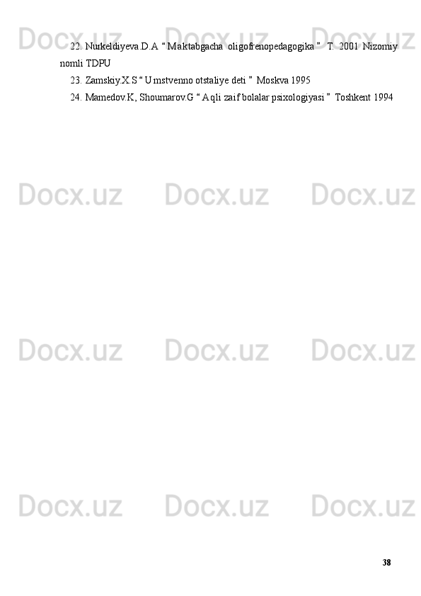 22. Nurkeldiyeva.D.A  M a ktabgacha   oligofrenopedagogika   T.   2001   Nizomiy“ ”
nomli TDPU
23. Zamskiy.X.S  U m stvenno otstaliye deti  Moskva 1995	
“ ”
24. Mamedov.K, Shoumarov.G  A q li zaif bolalar psixologiyasi  Toshkent 1994	
“ ”
38 