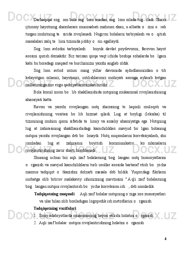Darhaqiqat sog om bola sog lom onadan, sog lom oilada tug iladi. Shaxs   
ijtimoiy hayotning shaxslararo munosabati mahsum ekan, u albatta o zini o rab	
 
turgan muhitning ta sirida rivojlanadi. Nogiron bolalarni tarbiyalash va o qitish	
 
masalalari xalq ta limi tizimida jiddiy o rin egallaydi. 	
 
Sog lom   avlodni   tarbiyalash     buyuk   davlat   poydevorini,   farovon   hayot	
 
asosini qurish demakdir. Biz tarixan qisqa vaqt ichida boshqa sohalarda bo lgani	
kabi bu boradagi maqsad va burchimizni yaxshi anglab oldik. 
Sog lom   avlod   orzusi   ming   yillar   davomida   ajdodlarimizdan   o tib	
 
kelayotgan   oilamiz,   hayotimiz,   intilishlarimiz   mohiyati   asosiga   aylanib   ketgan
millatimizga xos ezgu qadriyatlarimizdan biridir.
Bola komil inson bo lib shakllanishida nutqning mukammal rivojlanishining	
ahamiyati katta.
Ravon   va   yaxshi   rivojlangan   nutq   shaxsning   to laqonli   muloqoti   va	
rivojlanishining   vositasi   bo lib   hizmat   qiladi.   Lug at   boyligi   (leksika)   til	
 
tizimining   muhim   qismi   sifatida   ta limiy   va   amaliy   ahamiyatga   ega.   Nutqning	
lug at   zahirasining   shakllanishidagi   kamchiliklari   mavjud   bo lgan   bolaning	
 
nutqini yaxshi rivojlangan deb bo lmaydi. Nutq nuqsonlarini korreksiyalash, shu	
jumladan   lug at   zahirasini   boyitish   kommunikativ   ko nikmalarni	
 
rivojlantirishning zarur sharti hisoblanadi.
Shuning   uchun   biz   aqli   zaif   bolalarning   bog langan   nutq   hususiyatlarini	
o rganish va mavjud kamchiliklarni  turli usullar asosida bartaraf  etish bo yicha	
 
maxsus   tadqiqot   o tkazishni   dolzarb   masala   deb   bildik.   Yuqoridagi   fikrlarni	
inobatga   olib   bitiruv   malakaviy   ishimizning   mavzusini   A q li   zaif   bolalarning	
bog langan nutqini rivojlantirish bo yicha korreksion ish , deb nomladik.	
  
Tadqiqotning maqsadi   Aqli zaif bolalar nutqining o`ziga xos xususiyatlari	
va ular bilan olib boriladigan logopedik ish metodlarini o rganish.	
Tadqiqotning vazifalari :
1. Ilmiy adabiyotlarda muammoning bayon etilishi holatini o rganish.
2. Aqli zaif bolalar  nutqini rivojlantirishning holatini o rganish.	
4