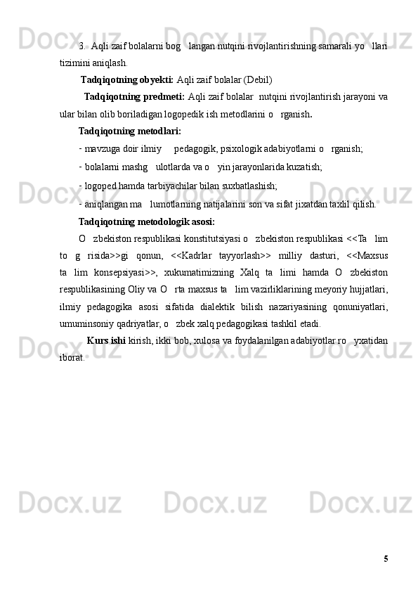 3. Aqli zaif bolalarni bog langan nutqini rivojlantirishning samarali yo llari’ ’
tizimini aniqlash.
 Tadqiqotning obyekti:  Aqli zaif bolalar (Debil)
   Tadqiqotning predmeti:   Aqli zaif bolalar  nutqini rivojlantirish jarayoni va
ular bilan olib boriladigan logopedik ish metodlarini o rganish	
’ .
Tadqiqotning metodlari:
- mavzuga doir ilmiy   pedagogik, psixologik adabiyotlarni o rganish;	
– ’
- bolalarni mashg ulotlarda va o yin jarayonlarida kuzatish;	
’ ’
- logoped hamda tarbiyachilar bilan suxbatlashish; 
- aniqlangan ma lumotlarning natijalarini son va sifat jixatdan taxlil qilish.
’
Tadqiqotning metodologik asosi:
O zbekiston respublikasi konstitutsiyasi o zbekiston respublikasi <<Ta lim	
’ ’ ’
to g risida>>gi   qonun,   <<Kadrlar   tayyorlash>>   milliy   dasturi,   <<Maxsus	
’ ’
ta lim   konsepsiyasi>>,   xukumatimizning   Xalq   ta limi   hamda   O zbekiston
’ ’ ’
respublikasining Oliy va O rta maxsus ta lim vazirliklarining meyoriy hujjatlari,	
’ ’
ilmiy   pedagogika   asosi   sifatida   dialektik   bilish   nazariyasining   qonuniyatlari,
umuminsoniy qadriyatlar, o zbek xalq pedagogikasi tashkil etadi. 
’
    Kurs ishi  kirish, ikki bob, xulosa va foydalanilgan adabiyotlar ro yxatidan	
’
iborat.   
5 