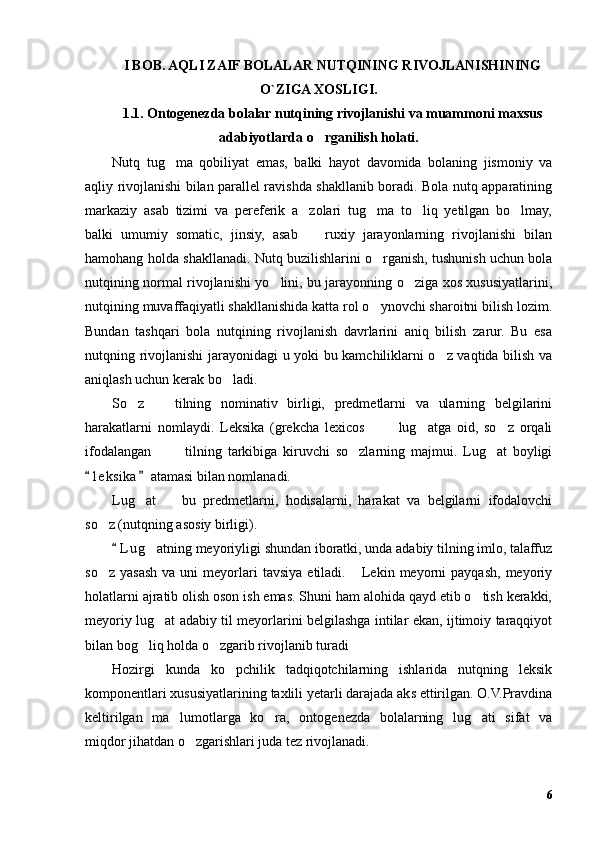 I BOB. AQLI ZAIF BOLALAR NUTQINING RIVOJLANISHINING
O`ZIGA XOSLIGI.
1.1. Ontogenezda bolalar nutqining rivojlanishi va muammoni maxsus
adabiyotlarda o rganilish holati.’
Nutq   tug ma   qobiliyat   emas,   balki   hayot   davomida   bolaning   jismoniy   va	
’
aqliy rivojlanishi bilan parallel ravishda shakllanib boradi. Bola nutq apparatining
markaziy   asab   tizimi   va   pereferik   a zolari   tug ma   to liq   yetilgan   bo lmay,	
’ ’ ’ ’
balki   umumiy   somatic,   jinsiy,   asab     ruxiy   jarayonlarning   rivojlanishi   bilan
–
hamohang holda shakllanadi. Nutq buzilishlarini o rganish, tushunish uchun bola	
’
nutqining normal rivojlanishi yo lini, bu jarayonning o ziga xos xususiyatlarini,	
’ ’
nutqining muvaffaqiyatli shakllanishida katta rol o ynovchi sharoitni bilish lozim.	
’
Bundan   tashqari   bola   nutqining   rivojlanish   davrlarini   aniq   bilish   zarur.   Bu   esa
nutqning rivojlanishi jarayonidagi u yoki bu kamchiliklarni o z vaqtida bilish va	
’
aniqlash uchun kerak bo ladi.	
’
So z     tilning   nominativ   birligi,   predmetlarni   va   ularning   belgilarini	
’ –
harakatlarni   nomlaydi.   Leksika   (grekcha   lexicos     lug atga   oid,   so z   orqali	
– “ ’ ’
ifodalangan     tilning   tarkibiga   kiruvchi   so zlarning   majmui.   Lug at   boyligi	
” – ’ ’
l e ksika  atamasi bilan nomlanadi.	
“ ”
Lug at     bu   predmetlarni,   hodisalarni,   harakat   va   belgilarni   ifodalovchi	
’ –
so z (nutqning asosiy birligi).	
’
L u g atning meyoriyligi shundan iboratki, unda adabiy tilning imlo, talaffuz	
“	’
so z  yasash   va  uni   meyorlari  tavsiya   etiladi.  Lekin  meyorni   payqash,   meyoriy	
’ …
holatlarni ajratib olish oson ish emas. Shuni ham alohida qayd etib o tish kerakki,	
’
meyoriy lug at adabiy til meyorlarini belgilashga intilar ekan, ijtimoiy taraqqiyot	
’
bilan bog liq holda o zgarib rivojlanib turadi	
’ ’ ”
Hozirgi   kunda   ko pchilik   tadqiqotchilarning   ishlarida   nutqning   leksik	
’
komponentlari xususiyatlarining taxlili yetarli darajada aks ettirilgan. O.V.Pravdina
keltirilgan   ma lumotlarga   ko ra,   ontogenezda   bolalarning   lug ati   sifat   va	
’ ’ ’
miqdor jihatdan o zgarishlari juda tez rivojlanadi.	
’
6 