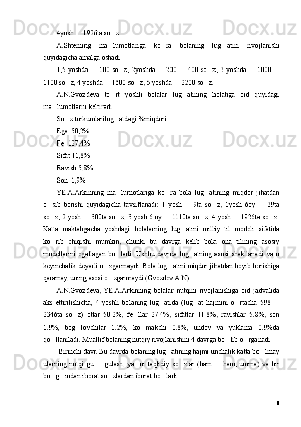 4yosh   1926ta so z.– ’
A.Shterning   ma lumotlariga   ko ra   bolaning   lug atini   rivojlanishi	
’ ’ ’
quyidagicha amalga oshadi:
1,5   yoshda     100   so z,   2yoshda     200     400   so z,   3   yoshda     1000  	
– ’ – – ’ – –
1100 so z, 4 yoshda   1600 so z, 5 yoshda   2200 so z.	
’ – ’ – ’
A.N.Gvozdeva   to rt   yoshli   bolalar   lug atining   holatiga   oid   quyidagi	
’ ’
ma lumotlarni keltiradi.	
’
So z turkumlarilug atdagi %miqdori	
’ ’
Ega  50,2%
Fe l27,4% 
’
Sifat 11,8%
Ravish 5,8%
Son  1,9%
YE.A.Arkinning   ma lumotlariga   ko ra   bola   lug atining   miqdor   jihatdan	
’ ’ ’
o sib   borishi   quyidagicha   tavsiflanadi:   1   yosh     9ta   so z,   1yosh   6oy     39ta	
’ – ’ –
so z, 2 yosh   300ta so z, 3 yosh 6 oy   1110ta so z, 4 yosh   1926ta so z.
’ – ’ – ’ – ’
Katta   maktabgacha   yoshdagi   bolalarning   lug atini   milliy   til   modeli   sifatida	
’
ko rib   chiqishi   mumkin,   chunki   bu   davrga   kelib   bola   ona   tilining   asosiy	
’
modellarini   egallagan   bo ladi.   Ushbu   davrda   lug atning   asosi   shakllanadi   va   u	
’ ’
keyinchalik deyarli o zgarmaydi. Bola lug atini miqdor jihatdan boyib borishiga	
’ ’
qaramay, uning asosi o zgarmaydi (Gvozdev A.N).
’
A.N.Gvozdeva,  YE.A.Arkinning   bolalar   nutqini   rivojlanishiga   oid   jadvalida
aks   ettirilishicha,   4   yoshli   bolaning   lug atida   (lug at   hajmini   o rtacha   598  	
’ ’ ’ –
2346ta   so z)   otlar   50.2%,   fe llar   27.4%,   sifatlar   11.8%,   ravishlar   5.8%,   son	
’ ’
1.9%,   bog lovchilar   1.2%,   ko makchi   0.8%,   undov   va   yuklama   0.9%da
’ ’
qo llaniladi. Muallif bolaning nutqiy rivojlanishini 4 davrga bo lib o rganadi.	
’ ’ ’
 Birinchi davr. Bu davrda bolaning lug atining hajmi unchalik katta bo lmay	
’ ’
ularning   nutqi   gu     gulash,   ya ni   taqlidiy   so zlar   (ham     ham,   umma)   va   bir	
– ’ ’ –
bo g indan iborat so zlardan iborat bo ladi.	
’ ’ ’ ’
8 