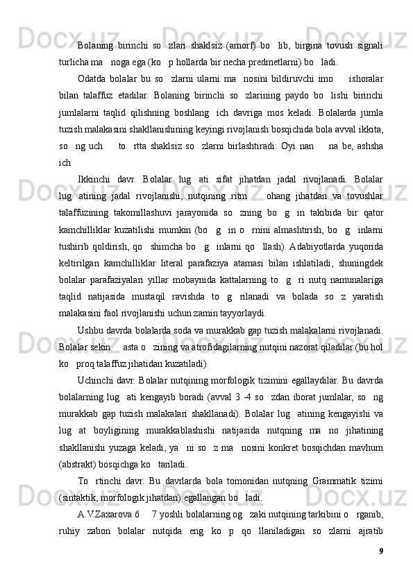 Bolaning   birinchi   so zlari   shaklsiz   (amorf)   bo lib,   birgina   tovush   signali’ ’
turlicha ma noga ega (ko p hollarda bir necha predmetlarni) bo ladi. 	
’ ’ ’
Odatda   bolalar   bu   so zlarni   ularni   ma nosini   bildiruvchi   imo     ishoralar	
’ ’ –
bilan   talaffuz   etadilar.   Bolaning   birinchi   so zlarining   paydo   bo lishi   birinchi	
’ ’
jumlalarni   taqlid   qilishning   boshlang ich   davriga   mos   keladi.   Bolalarda   jumla	
’
tuzish malakasini shakllanishining keyingi rivojlanish bosqichida bola avval ikkita,
so ng   uch     to rtta   shaklsiz   so zlarni   birlashtiradi:   Oyi   nan     na   be,   ashsha	
’ – ’ ’ –
ich
…
Ikkinchi   davr.   Bolalar   lug ati   sifat   jihatdan   jadal   rivojlanadi.   Bolalar	
’
lug atining   jadal   rivojlanishi,   nutqining   ritm     ohang   jihatdan   va   tovushlar	
’ –
talaffuzining   takomillashuvi   jarayonida   so zning   bo g in   takibida   bir   qator	
’ ’ ’
kamchilliklar   kuzatilishi   mumkin   (bo g in   o rnini   almashtirish,   bo g inlarni	
’ ’ ’ ’ ’
tushirib   qoldirish,   qo shimcha   bo g inlarni   qo llash).  Adabiyotlarda   yuqorida	
’ ’ ’ ’
keltirilgan   kamchilliklar   literal   parafaziya   atamasi   bilan   ishlatiladi,   shuningdek
bolalar   parafaziyalari   yillar   mobaynida   kattalarning   to g ri   nutq   namunalariga	
’ ’
taqlid   natijasida   mustaqil   ravishda   to g rilanadi   va   bolada   so z   yaratish	
’ ’ ’
malakasini faol rivojlanishi uchun zamin tayyorlaydi.
Ushbu davrda bolalarda soda va murakkab gap tuzish malakalarni rivojlanadi.
Bolalar sekin   asta o zining va atrofidagilarning nutqini nazorat qiladilar (bu hol	
– ’
ko proq talaffuz jihatidan kuzatiladi).	
’
Uchinchi davr. Bolalar nutqining morfologik tizimini egallaydilar. Bu davrda
bolalarning  lug ati  kengayib   boradi  (avval  3  -4  so zdan   iborat  jumlalar,  so ng	
’ ’ ’
murakkab   gap   tuzish   malakalari   shakllanadi).   Bolalar   lug atining   kengayishi   va	
’
lug at   boyligining   murakkablashishi   natijasida   nutqning   ma no   jihatining	
’ ’
shakllanishi   yuzaga  keladi,  ya ni   so z  ma nosini   konkret  bosqichdan  mavhum	
’ ’ ’
(abstrakt) bosqichga ko tariladi.	
’
To rtinchi   davr.   Bu   davrlarda   bola   tomonidan   nutqning   Grammatik   tizimi	
’
(sintaktik, morfologik jihatdan) egallangan bo ladi. 	
’
A.V.Zaxarova 6   7 yoshli bolalarning og zaki nutqining tarkibini o rganib,	
– ’ ’
ruhiy   zabon   bolalar   nutqida   eng   ko p   qo llaniladigan   so zlarni   ajratib	
’ ’ ’
9 