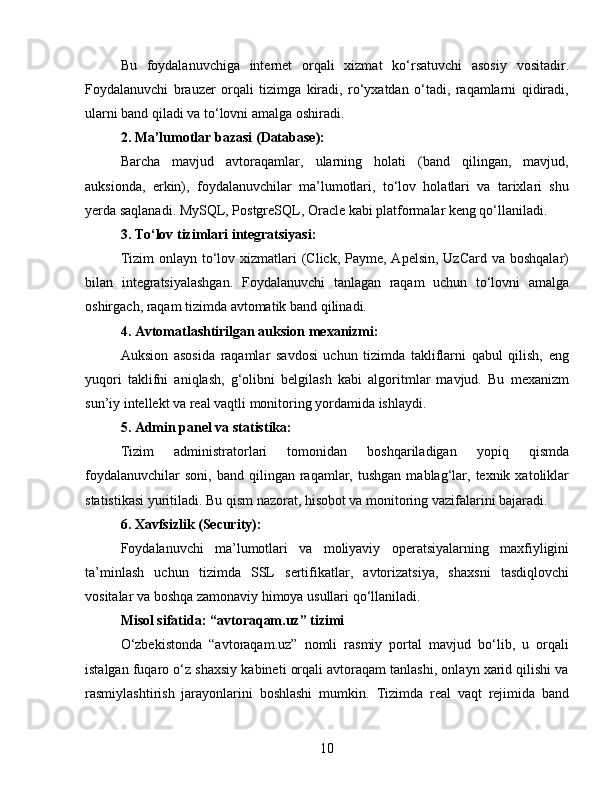 Bu   foydalanuvchiga   internet   orqali   xizmat   ko‘rsatuvchi   asosiy   vositadir.
Foydalanuvchi   brauzer   orqali   tizimga   kiradi,   ro‘yxatdan   o‘tadi,   raqamlarni   qidiradi,
ularni band qiladi va to‘lovni amalga oshiradi.
2. Ma’lumotlar bazasi (Database):
Barcha   mavjud   avtoraqamlar,   ularning   holati   (band   qilingan,   mavjud,
auksionda,   erkin),   foydalanuvchilar   ma’lumotlari,   to‘lov   holatlari   va   tarixlari   shu
yerda saqlanadi. MySQL, PostgreSQL, Oracle kabi platformalar keng qo‘llaniladi.
3. To‘lov tizimlari integratsiyasi:
Tizim  onlayn to‘lov xizmatlari  (Click, Payme, Apelsin,  UzCard va  boshqalar)
bilan   integratsiyalashgan.   Foydalanuvchi   tanlagan   raqam   uchun   to‘lovni   amalga
oshirgach, raqam tizimda avtomatik band qilinadi.
4. Avtomatlashtirilgan auksion mexanizmi:
Auksion   asosida   raqamlar   savdosi   uchun   tizimda   takliflarni   qabul   qilish,   eng
yuqori   taklifni   aniqlash,   g‘olibni   belgilash   kabi   algoritmlar   mavjud.   Bu   mexanizm
sun’iy intellekt va real vaqtli monitoring yordamida ishlaydi.
5. Admin panel va statistika:
Tizim   administratorlari   tomonidan   boshqariladigan   yopiq   qismda
foydalanuvchilar  soni,   band  qilingan  raqamlar,  tushgan   mablag‘lar,  texnik  xatoliklar
statistikasi yuritiladi. Bu qism nazorat, hisobot va monitoring vazifalarini bajaradi.
6. Xavfsizlik (Security):
Foydalanuvchi   ma’lumotlari   va   moliyaviy   operatsiyalarning   maxfiyligini
ta’minlash   uchun   tizimda   SSL   sertifikatlar,   avtorizatsiya,   shaxsni   tasdiqlovchi
vositalar va boshqa zamonaviy himoya usullari qo‘llaniladi.
Misol sifatida: “avtoraqam.uz” tizimi
O‘zbekistonda   “avtoraqam.uz”   nomli   rasmiy   portal   mavjud   bo‘lib,   u   orqali
istalgan fuqaro o‘z shaxsiy kabineti orqali avtoraqam tanlashi, onlayn xarid qilishi va
rasmiylashtirish   jarayonlarini   boshlashi   mumkin.   Tizimda   real   vaqt   rejimida   band
10 