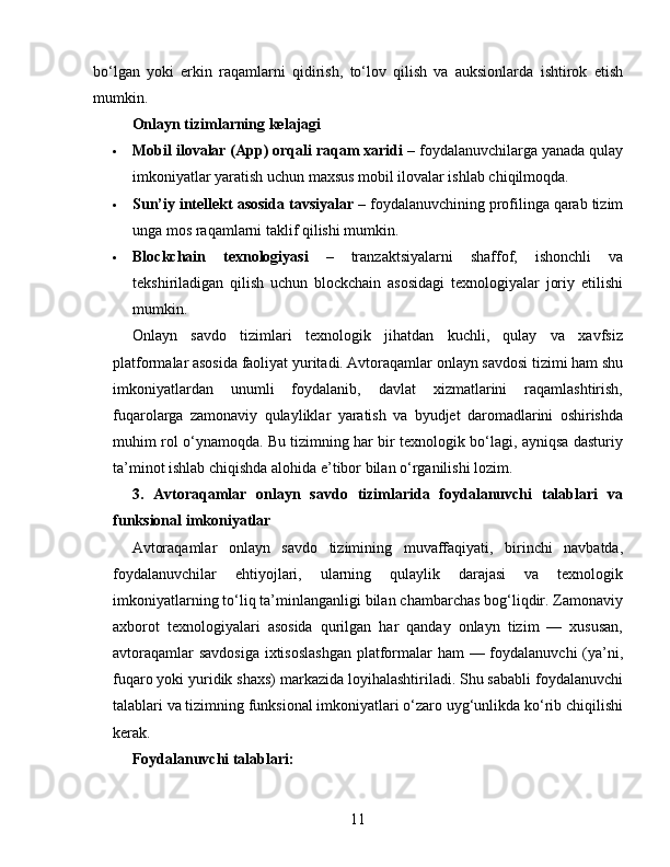 bo‘lgan   yoki   erkin   raqamlarni   qidirish,   to‘lov   qilish   va   auksionlarda   ishtirok   etish
mumkin.
Onlayn tizimlarning kelajagi
 Mobil ilovalar (App) orqali raqam xaridi  – foydalanuvchilarga yanada qulay
imkoniyatlar yaratish uchun maxsus mobil ilovalar ishlab chiqilmoqda.
 Sun’iy intellekt asosida tavsiyalar  – foydalanuvchining profilinga qarab tizim
unga mos raqamlarni taklif qilishi mumkin.
 Blockchain   texnologiyasi   –   tranzaktsiyalarni   shaffof,   ishonchli   va
tekshiriladigan   qilish   uchun   blockchain   asosidagi   texnologiyalar   joriy   etilishi
mumkin.
Onlayn   savdo   tizimlari   texnologik   jihatdan   kuchli,   qulay   va   xavfsiz
platformalar asosida faoliyat yuritadi. Avtoraqamlar onlayn savdosi tizimi ham shu
imkoniyatlardan   unumli   foydalanib,   davlat   xizmatlarini   raqamlashtirish,
fuqarolarga   zamonaviy   qulayliklar   yaratish   va   byudjet   daromadlarini   oshirishda
muhim rol o‘ynamoqda. Bu tizimning har bir texnologik bo‘lagi, ayniqsa dasturiy
ta’minot ishlab chiqishda alohida e’tibor bilan o‘rganilishi lozim.
3.   Avtoraqamlar   onlayn   savdo   tizimlarida   foydalanuvchi   talablari   va
funksional imkoniyatlar
Avtoraqamlar   onlayn   savdo   tizimining   muvaffaqiyati,   birinchi   navbatda,
foydalanuvchilar   ehtiyojlari,   ularning   qulaylik   darajasi   va   texnologik
imkoniyatlarning to‘liq ta’minlanganligi bilan chambarchas bog‘liqdir. Zamonaviy
axborot   texnologiyalari   asosida   qurilgan   har   qanday   onlayn   tizim   —   xususan,
avtoraqamlar  savdosiga  ixtisoslashgan  platformalar  ham  — foydalanuvchi  (ya’ni,
fuqaro yoki yuridik shaxs) markazida loyihalashtiriladi. Shu sababli foydalanuvchi
talablari va tizimning funksional imkoniyatlari o‘zaro uyg‘unlikda ko‘rib chiqilishi
kerak.
Foydalanuvchi talablari:
11 