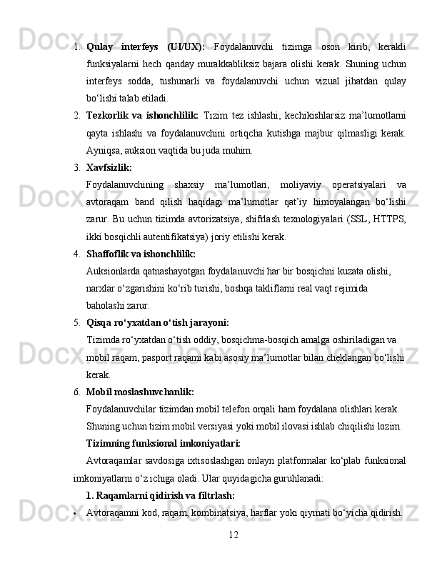 1. Qulay   interfeys   (UI/UX):   Foydalanuvchi   tizimga   oson   kirib,   kerakli
funksiyalarni   hech   qanday   murakkabliksiz   bajara   olishi   kerak.   Shuning  uchun
interfeys   sodda,   tushunarli   va   foydalanuvchi   uchun   vizual   jihatdan   qulay
bo‘lishi talab etiladi.
2. Tezkorlik   va   ishonchlilik:   Tizim   tez   ishlashi,   kechikishlarsiz   ma’lumotlarni
qayta   ishlashi   va   foydalanuvchini   ortiqcha   kutishga   majbur   qilmasligi   kerak.
Ayniqsa, auksion vaqtida bu juda muhim.
3. Xavfsizlik:
Foydalanuvchining   shaxsiy   ma’lumotlari,   moliyaviy   operatsiyalari   va
avtoraqam   band   qilish   haqidagi   ma’lumotlar   qat’iy   himoyalangan   bo‘lishi
zarur. Bu uchun tizimda avtorizatsiya, shifrlash texnologiyalari (SSL, HTTPS,
ikki bosqichli autentifikatsiya) joriy etilishi kerak.
4. Shaffoflik va ishonchlilik:
Auksionlarda qatnashayotgan foydalanuvchi har bir bosqichni kuzata olishi, 
narxlar o‘zgarishini ko‘rib turishi, boshqa takliflarni real vaqt rejimida 
baholashi zarur.
5. Qisqa ro‘yxatdan o‘tish jarayoni:
Tizimda ro‘yxatdan o‘tish oddiy, bosqichma-bosqich amalga oshiriladigan va 
mobil raqam, pasport raqami kabi asosiy ma’lumotlar bilan cheklangan bo‘lishi
kerak.
6. Mobil moslashuvchanlik:
Foydalanuvchilar tizimdan mobil telefon orqali ham foydalana olishlari kerak. 
Shuning uchun tizim mobil versiyasi yoki mobil ilovasi ishlab chiqilishi lozim.
Tizimning funksional imkoniyatlari:
Avtoraqamlar savdosiga ixtisoslashgan onlayn platformalar ko‘plab funksional
imkoniyatlarni o‘z ichiga oladi. Ular quyidagicha guruhlanadi:
1. Raqamlarni qidirish va filtrlash:
 Avtoraqamni kod, raqam, kombinatsiya, harflar yoki qiymati bo‘yicha qidirish.
12 