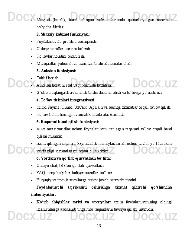  Mavjud   (bo‘sh),   band   qilingan   yoki   auksionda   qatnashayotgan   raqamlar
bo‘yicha filtrlar.
2. Shaxsiy kabinet funksiyasi:
 Foydalanuvchi profilini boshqarish.
 Oldingi xaridlar tarixini ko‘rish.
 To‘lovlar holatini tekshirish.
 Murojaatlar yuborish va tizimdan bildirishnomalar olish.
3. Auksion funksiyasi:
 Taklif berish.
 Auksion holatini real vaqt rejimida kuzatish.
 G‘olib aniqlangach avtomatik bildirishnoma olish va to‘lovga yo‘naltirish.
4. To‘lov tizimlari integratsiyasi:
 Click, Payme, Humo, UzCard, Apelsin va boshqa xizmatlar orqali to‘lov qilish.
 To‘lov holati tizimga avtomatik tarzda aks ettiriladi.
5. Raqamni band qilish funksiyasi:
 Auksionsiz   xaridlar   uchun   foydalanuvchi   tanlagan   raqamni   to‘lov   orqali   band
qilishi mumkin.
 Band qilingan raqamni keyinchalik rasmiylashtirish uchun davlat yo‘l harakati
xavfsizligi xizmatiga murojaat qilish tizimi.
6. Yordam va qo‘llab-quvvatlash bo‘limi:
 Onlayn chat, telefon qo‘llab-quvvatlash.
 FAQ – eng ko‘p beriladigan savollar bo‘limi.
 Huquqiy va texnik savollarga tezkor javob beruvchi modul.
Foydalanuvchi   tajribasini   oshirishga   xizmat   qiluvchi   qo‘shimcha
imkoniyatlar:
 Ko‘rib   chiqishlar   tarixi   va   tavsiyalar:   tizim   foydalanuvchining   oldingi
izlanishlariga asoslanib unga mos raqamlarni tavsiya qilishi mumkin.
13 
