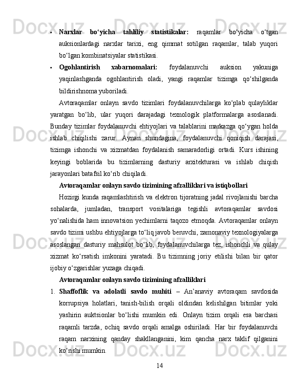  Narxlar   bo‘yicha   tahliliy   statistikalar:   raqamlar   bo‘yicha   o‘tgan
auksionlardagi   narxlar   tarixi,   eng   qimmat   sotilgan   raqamlar,   talab   yuqori
bo‘lgan kombinatsiyalar statistikasi.
 Ogohlantirish   xabarnomalari:   foydalanuvchi   auksion   yakuniga
yaqinlashganda   ogohlantirish   oladi,   yangi   raqamlar   tizimga   qo‘shilganda
bildirishnoma yuboriladi.
Avtoraqamlar   onlayn   savdo   tizimlari   foydalanuvchilarga   ko‘plab   qulayliklar
yaratgan   bo‘lib,   ular   yuqori   darajadagi   texnologik   platformalarga   asoslanadi.
Bunday  tizimlar   foydalanuvchi   ehtiyojlari  va  talablarini  markazga  qo‘ygan  holda
ishlab   chiqilishi   zarur.   Aynan   shundagina,   foydalanuvchi   qoniqish   darajasi,
tizimga   ishonchi   va   xizmatdan   foydalanish   samaradorligi   ortadi.   Kurs   ishining
keyingi   boblarida   bu   tizimlarning   dasturiy   arxitekturasi   va   ishlab   chiqish
jarayonlari batafsil ko‘rib chiqiladi.
Avtoraqamlar onlayn savdo tizimining afzalliklari va istiqbollari
Hozirgi  kunda   raqamlashtirish   va  elektron  tijoratning  jadal  rivojlanishi  barcha
sohalarda,   jumladan,   transport   vositalariga   tegishli   avtoraqamlar   savdosi
yo‘nalishida   ham   innovatsion   yechimlarni   taqozo   etmoqda.   Avtoraqamlar   onlayn
savdo tizimi ushbu ehtiyojlarga to‘liq javob beruvchi, zamonaviy texnologiyalarga
asoslangan   dasturiy   mahsulot   bo‘lib,   foydalanuvchilarga   tez,   ishonchli   va   qulay
xizmat   ko‘rsatish   imkonini   yaratadi.   Bu   tizimning   joriy   etilishi   bilan   bir   qator
ijobiy o‘zgarishlar yuzaga chiqadi.
Avtoraqamlar onlayn savdo tizimining afzalliklari
1. Shaffoflik   va   adolatli   savdo   muhiti   –   An’anaviy   avtoraqam   savdosida
korrupsiya   holatlari,   tanish-bilish   orqali   oldindan   kelishilgan   bitimlar   yoki
yashirin   auktsionlar   bo‘lishi   mumkin   edi.   Onlayn   tizim   orqali   esa   barchasi
raqamli   tarzda,   ochiq   savdo   orqali   amalga   oshiriladi.   Har   bir   foydalanuvchi
raqam   narxining   qanday   shakllanganini,   kim   qancha   narx   taklif   qilganini
ko‘rishi mumkin.
14 