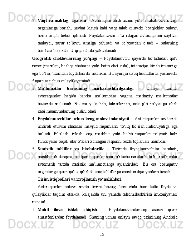 2. Vaqt  va  mablag‘  tejalishi   –  Avtoraqam   olish   uchun  yo‘l   harakati   xavfsizligi
organlariga   borish,   navbat   kutish   kabi   vaqt   talab   qiluvchi   bosqichlar   onlayn
tizim   orqali   bekor   qilinadi.   Foydalanuvchi   o‘zi   istagan   avtoraqamni   saytdan
tanlaydi,   zarur   to‘lovni   amalga   oshiradi   va   ro‘yxatdan   o‘tadi   –   bularning
barchasi bir necha daqiqa ichida yakunlanadi.
Geografik   cheklovlarning   yo‘qligi   –   Foydalanuvchi   qayerda   bo‘lishidan   qat’i
nazar (masalan, boshqa shaharda yoki hatto chet elda), internetga kirish imkoniga
ega bo‘lsa, tizimdan foydalanishi mumkin. Bu ayniqsa uzoq hududlarda yashovchi
fuqarolar uchun qulaylik yaratadi.
3. Ma’lumotlar   bazasining   markazlashtirilganligi   –   Onlayn   tizimda
avtoraqamlar   haqida   barcha   ma’lumotlar   yagona   markaziy   ma’lumotlar
bazasida   saqlanadi.   Bu   esa   yo‘qolish,   takrorlanish,   noto‘g‘ri   ro‘yxatga   olish
kabi muammolarning oldini oladi.
4. Foydalanuvchilar uchun keng  tanlov imkoniyati   –  Avtoraqamlar   savdosida
ishtirok   etuvchi   shaxslar   mavjud   raqamlarni   to‘liq   ko‘rish   imkoniyatiga   ega
bo‘ladi.   Filtrlash,   izlash,   eng   mashhur   yoki   bo‘sh   raqamlar   ro‘yxati   kabi
funksiyalar orqali ular o‘zlari xohlagan raqamni tezda topishlari mumkin.
5. Statistik   tahlillar   va   hisobdorlik   –   Tizimda   foydalanuvchilar   harakati,
mashhurlik darajasi, sotilgan raqamlar soni, o‘rtacha narxlar kabi ko‘rsatkichlar
avtomatik   tarzda   statistik   ma’lumotlarga   aylantiriladi.   Bu   esa   boshqaruv
organlariga qaror qabul qilishda aniq tahlillarga asoslanishga yordam beradi.
Tizim istiqbollari va rivojlanish yo‘nalishlari
Avtoraqamlar   onlayn   savdo   tizimi   hozirgi   bosqichda   ham   katta   foyda   va
qulayliklar   taqdim   etsa-da,   kelajakda   uni   yanada   takomillashtirish   imkoniyatlari
mavjud:
1. Mobil   ilova   ishlab   chiqish   –   Foydalanuvchilarning   asosiy   qismi
smartfonlardan   foydalanadi.   Shuning   uchun   onlayn   savdo   tizimining   Android
15 