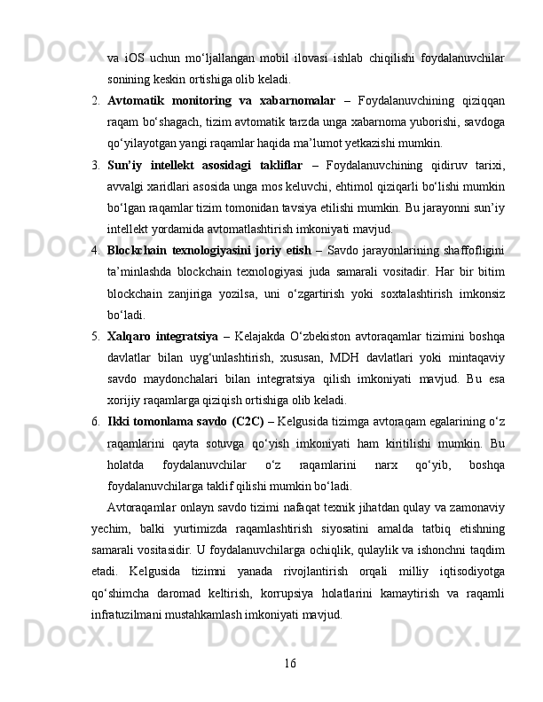 va   iOS   uchun   mo‘ljallangan   mobil   ilovasi   ishlab   chiqilishi   foydalanuvchilar
sonining keskin ortishiga olib keladi.
2. Avtomatik   monitoring   va   xabarnomalar   –   Foydalanuvchining   qiziqqan
raqam bo‘shagach, tizim avtomatik tarzda unga xabarnoma yuborishi, savdoga
qo‘yilayotgan yangi raqamlar haqida ma’lumot yetkazishi mumkin.
3. Sun’iy   intellekt   asosidagi   takliflar   –   Foydalanuvchining   qidiruv   tarixi,
avvalgi xaridlari asosida unga mos keluvchi, ehtimol qiziqarli bo‘lishi mumkin
bo‘lgan raqamlar tizim tomonidan tavsiya etilishi mumkin. Bu jarayonni sun’iy
intellekt yordamida avtomatlashtirish imkoniyati mavjud.
4. Blockchain   texnologiyasini   joriy   etish   –   Savdo   jarayonlarining   shaffofligini
ta’minlashda   blockchain   texnologiyasi   juda   samarali   vositadir.   Har   bir   bitim
blockchain   zanjiriga   yozilsa,   uni   o‘zgartirish   yoki   soxtalashtirish   imkonsiz
bo‘ladi.
5. Xalqaro   integratsiya   –   Kelajakda   O‘zbekiston   avtoraqamlar   tizimini   boshqa
davlatlar   bilan   uyg‘unlashtirish,   xususan,   MDH   davlatlari   yoki   mintaqaviy
savdo   maydonchalari   bilan   integratsiya   qilish   imkoniyati   mavjud.   Bu   esa
xorijiy raqamlarga qiziqish ortishiga olib keladi.
6. Ikki tomonlama savdo (C2C)   – Kelgusida tizimga avtoraqam egalarining o‘z
raqamlarini   qayta   sotuvga   qo‘yish   imkoniyati   ham   kiritilishi   mumkin.   Bu
holatda   foydalanuvchilar   o‘z   raqamlarini   narx   qo‘yib,   boshqa
foydalanuvchilarga taklif qilishi mumkin bo‘ladi.
Avtoraqamlar onlayn savdo tizimi nafaqat texnik jihatdan qulay va zamonaviy
yechim,   balki   yurtimizda   raqamlashtirish   siyosatini   amalda   tatbiq   etishning
samarali vositasidir. U foydalanuvchilarga ochiqlik, qulaylik va ishonchni taqdim
etadi.   Kelgusida   tizimni   yanada   rivojlantirish   orqali   milliy   iqtisodiyotga
qo‘shimcha   daromad   keltirish,   korrupsiya   holatlarini   kamaytirish   va   raqamli
infratuzilmani mustahkamlash imkoniyati mavjud.
16 