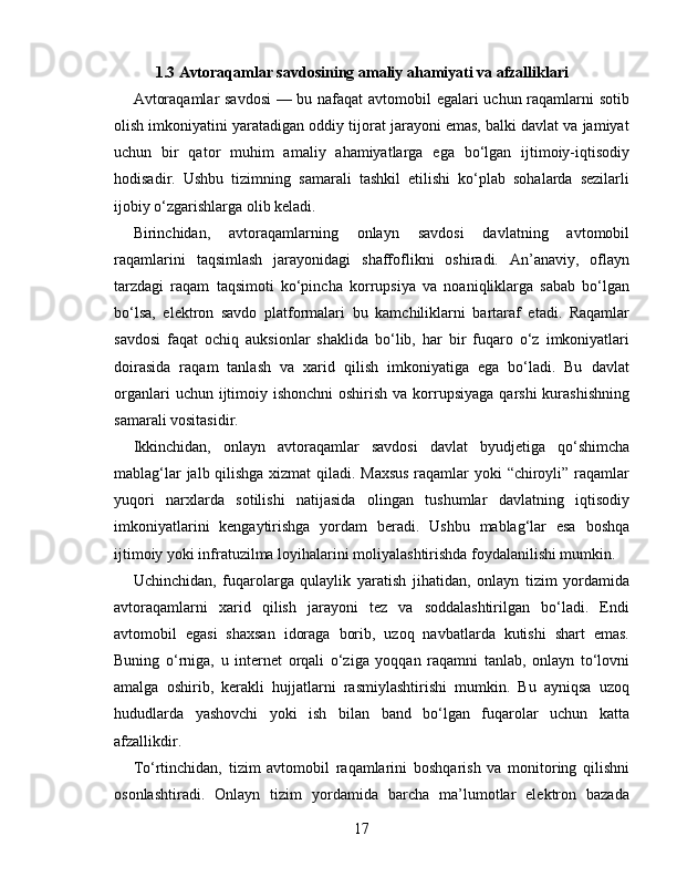 1.3 Avtoraqamlar savdosining amaliy ahamiyati va afzalliklari
Avtoraqamlar savdosi  — bu nafaqat avtomobil egalari uchun raqamlarni sotib
olish imkoniyatini yaratadigan oddiy tijorat jarayoni emas, balki davlat va jamiyat
uchun   bir   qator   muhim   amaliy   ahamiyatlarga   ega   bo‘lgan   ijtimoiy-iqtisodiy
hodisadir.   Ushbu   tizimning   samarali   tashkil   etilishi   ko‘plab   sohalarda   sezilarli
ijobiy o‘zgarishlarga olib keladi.
Birinchidan,   avtoraqamlarning   onlayn   savdosi   davlatning   avtomobil
raqamlarini   taqsimlash   jarayonidagi   shaffoflikni   oshiradi.   An’anaviy,   oflayn
tarzdagi   raqam   taqsimoti   ko‘pincha   korrupsiya   va   noaniqliklarga   sabab   bo‘lgan
bo‘lsa,   elektron   savdo   platformalari   bu   kamchiliklarni   bartaraf   etadi.   Raqamlar
savdosi   faqat   ochiq   auksionlar   shaklida   bo‘lib,   har   bir   fuqaro   o‘z   imkoniyatlari
doirasida   raqam   tanlash   va   xarid   qilish   imkoniyatiga   ega   bo‘ladi.   Bu   davlat
organlari  uchun ijtimoiy ishonchni  oshirish  va korrupsiyaga  qarshi  kurashishning
samarali vositasidir.
Ikkinchidan,   onlayn   avtoraqamlar   savdosi   davlat   byudjetiga   qo‘shimcha
mablag‘lar jalb qilishga xizmat qiladi. Maxsus  raqamlar yoki “chiroyli” raqamlar
yuqori   narxlarda   sotilishi   natijasida   olingan   tushumlar   davlatning   iqtisodiy
imkoniyatlarini   kengaytirishga   yordam   beradi.   Ushbu   mablag‘lar   esa   boshqa
ijtimoiy yoki infratuzilma loyihalarini moliyalashtirishda foydalanilishi mumkin.
Uchinchidan,   fuqarolarga   qulaylik   yaratish   jihatidan,   onlayn   tizim   yordamida
avtoraqamlarni   xarid   qilish   jarayoni   tez   va   soddalashtirilgan   bo‘ladi.   Endi
avtomobil   egasi   shaxsan   idoraga   borib,   uzoq   navbatlarda   kutishi   shart   emas.
Buning   o‘rniga,   u   internet   orqali   o‘ziga   yoqqan   raqamni   tanlab,   onlayn   to‘lovni
amalga   oshirib,   kerakli   hujjatlarni   rasmiylashtirishi   mumkin.   Bu   ayniqsa   uzoq
hududlarda   yashovchi   yoki   ish   bilan   band   bo‘lgan   fuqarolar   uchun   katta
afzallikdir.
To‘rtinchidan,   tizim   avtomobil   raqamlarini   boshqarish   va   monitoring   qilishni
osonlashtiradi.   Onlayn   tizim   yordamida   barcha   ma’lumotlar   elektron   bazada
17 