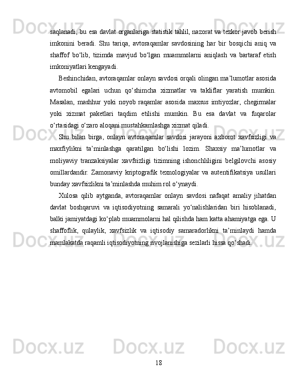 saqlanadi, bu esa davlat organlariga statistik tahlil, nazorat va tezkor javob berish
imkonini   beradi.   Shu   tariqa,   avtoraqamlar   savdosining   har   bir   bosqichi   aniq   va
shaffof   bo‘lib,   tizimda   mavjud   bo‘lgan   muammolarni   aniqlash   va   bartaraf   etish
imkoniyatlari kengayadi.
Beshinchidan, avtoraqamlar onlayn savdosi orqali olingan ma’lumotlar asosida
avtomobil   egalari   uchun   qo‘shimcha   xizmatlar   va   takliflar   yaratish   mumkin.
Masalan,   mashhur   yoki   noyob   raqamlar   asosida   maxsus   imtiyozlar,   chegirmalar
yoki   xizmat   paketlari   taqdim   etilishi   mumkin.   Bu   esa   davlat   va   fuqarolar
o‘rtasidagi o‘zaro aloqani mustahkamlashga xizmat qiladi.
Shu   bilan   birga,   onlayn   avtoraqamlar   savdosi   jarayoni   axborot   xavfsizligi   va
maxfiylikni   ta’minlashga   qaratilgan   bo‘lishi   lozim.   Shaxsiy   ma’lumotlar   va
moliyaviy   tranzaksiyalar   xavfsizligi   tizimning   ishonchliligini   belgilovchi   asosiy
omillardandir.   Zamonaviy   kriptografik   texnologiyalar   va   autentifikatsiya   usullari
bunday xavfsizlikni ta’minlashda muhim rol o‘ynaydi.
Xulosa   qilib   aytganda,   avtoraqamlar   onlayn   savdosi   nafaqat   amaliy   jihatdan
davlat   boshqaruvi   va   iqtisodiyotning   samarali   yo‘nalishlaridan   biri   hisoblanadi,
balki jamiyatdagi ko‘plab muammolarni hal qilishda ham katta ahamiyatga ega. U
shaffoflik,   qulaylik,   xavfsizlik   va   iqtisodiy   samaradorlikni   ta’minlaydi   hamda
mamlakatda raqamli iqtisodiyotning rivojlanishiga sezilarli hissa qo‘shadi.
18 