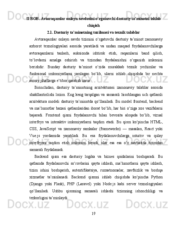 II BOB. Avtoraqamlar onlayn savdosini o‘rgatuvchi dasturiy ta’minotni ishlab
chiqish
2.1. Dasturiy ta’minotning tuzilmasi va texnik talablar
Avtoraqamlar   onlayn   savdo   tizimini   o‘rgatuvchi   dasturiy   ta’minot   zamonaviy
axborot   texnologiyalari   asosida   yaratiladi   va   undan   maqsad   foydalanuvchilarga
avtoraqamlarni   tanlash,   auksionda   ishtirok   etish,   raqamlarni   band   qilish,
to‘lovlarni   amalga   oshirish   va   tizimdan   foydalanishni   o‘rganish   imkonini
berishdir.   Bunday   dasturiy   ta’minot   o‘zida   murakkab   texnik   yechimlar   va
funksional   imkoniyatlarni   jamlagan   bo‘lib,   ularni   ishlab   chiqishda   bir   nechta
asosiy jihatlarga e’tibor qaratish zarur.
Birinchidan,   dasturiy   ta’minotning   arxitekturasi   zamonaviy   talablar   asosida
shakllantirilishi   lozim.   Eng   keng   tarqalgan   va   samarali   hisoblangan   uch   qatlamli
arxitektura   modeli   dasturiy   ta’minotda   qo‘llaniladi.   Bu   model   frontend,   backend
va  ma’lumotlar   bazasi   qatlamlaridan   iborat   bo‘lib,   har   biri   o‘ziga  xos   vazifalarni
bajaradi.   Frontend   qismi   foydalanuvchi   bilan   bevosita   aloqada   bo‘lib,   vizual
interfeys   va   interaktiv   imkoniyatlarni   taqdim   etadi.   Bu   qism   ko‘pincha   HTML,
CSS,   JavaScript   va   zamonaviy   ramkalar   (frameworks)   —   masalan,   React   yoki
Vue.js   yordamida   yaratiladi.   Bu   esa   foydalanuvchilarga   intuitiv   va   qulay
interfeysni   taqdim   etish   imkonini   beradi,   ular   esa   esa   o‘z   navbatida   tizimdan
samarali foydalanadi.
Backend   qism   esa   dasturiy   logika   va   biznes   qoidalarini   boshqaradi.   Bu
qatlamda   foydalanuvchi   so‘rovlarini   qayta   ishlash,   ma’lumotlarni   qayta   ishlash,
tizim   ishini   boshqarish,   autentifikatsiya,   ruxsatnomalar,   xavfsizlik   va   boshqa
xizmatlar   ta’minlanadi.   Backend   qismni   ishlab   chiqishda   ko‘pincha   Python
(Django   yoki   Flask),   PHP   (Laravel)   yoki   Node.js   kabi   server   texnologiyalari
qo‘llaniladi.   Ushbu   qismning   samarali   ishlashi   tizimning   ishonchliligi   va
tezkorligini ta’minlaydi.
19 