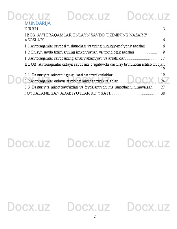 MUNDARIJA
KIRISH ........................................................................................................................... 3
I BOB. AVTORAQAMLAR ONLAYN SAVDO TIZIMINING NAZARIY 
ASOSLARI .................................................................................................................... 6
1.1 Avtoraqamlar savdosi tushunchasi va uning huquqiy-me’yoriy asoslari ................. 6
1.2 Onlayn savdo tizimlarining imkoniyatlari va texnologik asoslari ........................... 9
1.3 Avtoraqamlar savdosining amaliy ahamiyati va afzalliklari .................................. 17
II BOB. Avtoraqamlar onlayn savdosini o‘rgatuvchi dasturiy ta’minotni ishlab chiqish
...................................................................................................................................... 19
2.1. Dasturiy ta’minotning tuzilmasi va texnik talablar ............................................... 19
2.2 Avtoraqamlar onlayn savdo tizimining texnik talablari ......................................... 24
2.3. Dasturiy ta’minot xavfsizligi va foydalanuvchi ma’lumotlarini himoyalash ........ 27
FOYDALANILGAN ADABIYOTLAR RO‘YXATI ................................................. 38
2