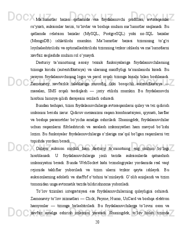 Ma’lumotlar   bazasi   qatlamida   esa   foydalanuvchi   profillari,   avtoraqamlar
ro‘yxati, auksionlar  tarixi, to‘lovlar   va boshqa   muhim   ma’lumotlar  saqlanadi.   Bu
qatlamda   relatsion   bazalar   (MySQL,   PostgreSQL)   yoki   no-SQL   bazalar
(MongoDB)   ishlatilishi   mumkin.   Ma’lumotlar   bazasi   tizimining   to‘g‘ri
loyihalashtirilishi va optimallashtirilishi tizimning tezkor ishlashi va ma’lumotlarni
xavfsiz saqlashda muhim rol o‘ynaydi.
Dasturiy   ta’minotning   asosiy   texnik   funksiyalariga   foydalanuvchilarning
tizimga   kirishi   (autentifikatsiya)   va   ularning   maxfiyligi   ta’minlanishi   kiradi.   Bu
jarayon   foydalanuvchining   login   va   parol   orqali   tizimga   kirishi   bilan   boshlanadi.
Zamonaviy   xavfsizlik   talablariga   muvofiq,   ikki   bosqichli   autentifikatsiya   —
masalan,   SMS   orqali   tasdiqlash   —   joriy   etilishi   mumkin.   Bu   foydalanuvchi
hisobini himoya qilish darajasini sezilarli oshiradi.
Bundan tashqari, tizim foydalanuvchilarga avtoraqamlarni qulay va tez qidirish
imkonini berishi zarur. Qidiruv mexanizmi raqam kombinatsiyasi, qiymati, harflar
va   boshqa   parametrlar   bo‘yicha   amalga   oshiriladi.   Shuningdek,   foydalanuvchilar
uchun   raqamlarni   filtrlashtirish   va   saralash   imkoniyatlari   ham   mavjud   bo‘lishi
lozim. Bu funksiyalar foydalanuvchilarga o‘zlariga ma’qul bo‘lgan raqamlarni tez
topishda yordam beradi.
Onlayn   auksion   moduli   ham   dasturiy   ta’minotning   eng   muhim   bo‘lagi
hisoblanadi.   U   foydalanuvchilarga   jonli   tarzda   auksionlarda   qatnashish
imkoniyatini   beradi.   Bunda   WebSocket   kabi   texnologiyalar   yordamida   real   vaqt
rejimida   takliflar   yuboriladi   va   tizim   ularni   tezkor   qayta   ishlaydi.   Bu
auksionlarning adolatli va shaffof o‘tishini ta’minlaydi. G‘olib aniqlandi va tizim
tomonidan unga avtomatik tarzda bildirishnoma yuboriladi.
To‘lov   tizimlari   integratsiyasi   esa   foydalanuvchilarning   qulayligini   oshiradi.
Zamonaviy to‘lov xizmatlari — Click, Payme, Humo, UzCard va boshqa elektron
hamyonlar   —   tizimga   birlashtiriladi.   Bu   foydalanuvchilarga   to‘lovni   oson   va
xavfsiz   amalga   oshirish   imkonini   yaratadi.   Shuningdek,   to‘lov   holati   tizimda
20 