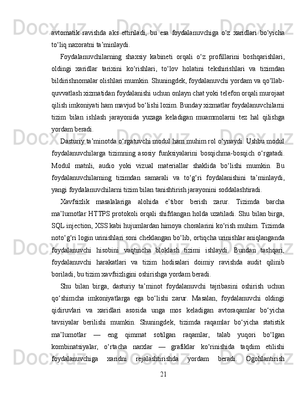 avtomatik   ravishda   aks   ettiriladi,   bu   esa   foydalanuvchiga   o‘z   xaridlari   bo‘yicha
to‘liq nazoratni ta’minlaydi.
Foydalanuvchilarning   shaxsiy   kabineti   orqali   o‘z   profillarini   boshqarishlari,
oldingi   xaridlar   tarixini   ko‘rishlari,   to‘lov   holatini   tekshirishlari   va   tizimdan
bildirishnomalar olishlari mumkin. Shuningdek, foydalanuvchi yordam va qo‘llab-
quvvatlash xizmatidan foydalanishi uchun onlayn chat yoki telefon orqali murojaat
qilish imkoniyati ham mavjud bo‘lishi lozim. Bunday xizmatlar foydalanuvchilarni
tizim   bilan   ishlash   jarayonida   yuzaga   keladigan   muammolarni   tez   hal   qilishga
yordam beradi.
Dasturiy ta’minotda o‘rgatuvchi modul ham muhim rol o‘ynaydi. Ushbu modul
foydalanuvchilarga   tizimning   asosiy   funksiyalarini   bosqichma-bosqich   o‘rgatadi.
Modul   matnli,   audio   yoki   vizual   materiallar   shaklida   bo‘lishi   mumkin.   Bu
foydalanuvchilarning   tizimdan   samarali   va   to‘g‘ri   foydalanishini   ta’minlaydi,
yangi foydalanuvchilarni tizim bilan tanishtirish jarayonini soddalashtiradi.
Xavfsizlik   masalalariga   alohida   e’tibor   berish   zarur.   Tizimda   barcha
ma’lumotlar HTTPS protokoli orqali shifrlangan holda uzatiladi. Shu bilan birga,
SQL injection, XSS kabi hujumlardan himoya choralarini ko‘rish muhim. Tizimda
noto‘g‘ri login urinishlari soni cheklangan bo‘lib, ortiqcha urinishlar aniqlanganda
foydalanuvchi   hisobini   vaqtincha   bloklash   tizimi   ishlaydi.   Bundan   tashqari,
foydalanuvchi   harakatlari   va   tizim   hodisalari   doimiy   ravishda   audit   qilinib
boriladi, bu tizim xavfsizligini oshirishga yordam beradi.
Shu   bilan   birga,   dasturiy   ta’minot   foydalanuvchi   tajribasini   oshirish   uchun
qo‘shimcha   imkoniyatlarga   ega   bo‘lishi   zarur.   Masalan,   foydalanuvchi   oldingi
qidiruvlari   va   xaridlari   asosida   unga   mos   keladigan   avtoraqamlar   bo‘yicha
tavsiyalar   berilishi   mumkin.   Shuningdek,   tizimda   raqamlar   bo‘yicha   statistik
ma’lumotlar   —   eng   qimmat   sotilgan   raqamlar,   talab   yuqori   bo‘lgan
kombinatsiyalar,   o‘rtacha   narxlar   —   grafiklar   ko‘rinishida   taqdim   etilishi
foydalanuvchiga   xaridni   rejalashtirishda   yordam   beradi.   Ogohlantirish
21 