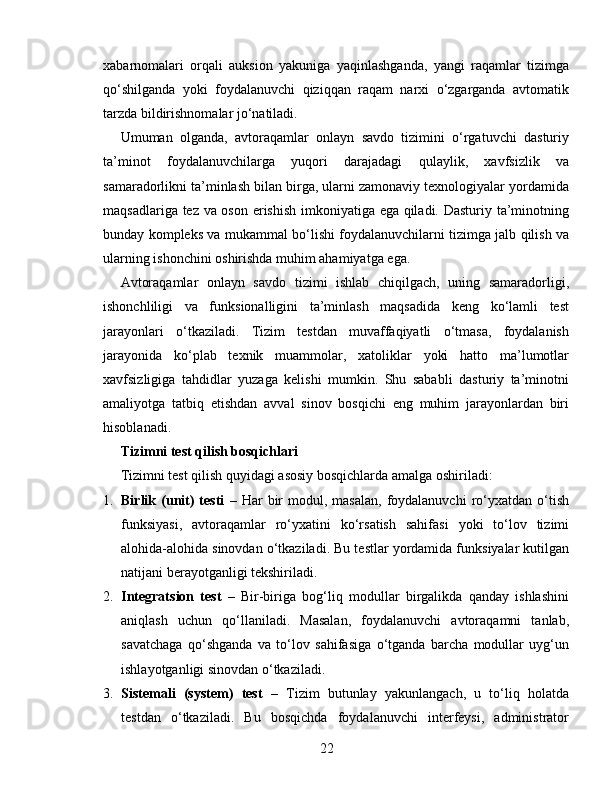 xabarnomalari   orqali   auksion   yakuniga   yaqinlashganda,   yangi   raqamlar   tizimga
qo‘shilganda   yoki   foydalanuvchi   qiziqqan   raqam   narxi   o‘zgarganda   avtomatik
tarzda bildirishnomalar jo‘natiladi.
Umuman   olganda,   avtoraqamlar   onlayn   savdo   tizimini   o‘rgatuvchi   dasturiy
ta’minot   foydalanuvchilarga   yuqori   darajadagi   qulaylik,   xavfsizlik   va
samaradorlikni ta’minlash bilan birga, ularni zamonaviy texnologiyalar yordamida
maqsadlariga tez va oson erishish imkoniyatiga ega qiladi. Dasturiy ta’minotning
bunday kompleks va mukammal bo‘lishi foydalanuvchilarni tizimga jalb qilish va
ularning ishonchini oshirishda muhim ahamiyatga ega.
Avtoraqamlar   onlayn   savdo   tizimi   ishlab   chiqilgach,   uning   samaradorligi,
ishonchliligi   va   funksionalligini   ta’minlash   maqsadida   keng   ko‘lamli   test
jarayonlari   o‘tkaziladi.   Tizim   testdan   muvaffaqiyatli   o‘tmasa,   foydalanish
jarayonida   ko‘plab   texnik   muammolar,   xatoliklar   yoki   hatto   ma’lumotlar
xavfsizligiga   tahdidlar   yuzaga   kelishi   mumkin.   Shu   sababli   dasturiy   ta’minotni
amaliyotga   tatbiq   etishdan   avval   sinov   bosqichi   eng   muhim   jarayonlardan   biri
hisoblanadi.
Tizimni test qilish bosqichlari
Tizimni test qilish quyidagi asosiy bosqichlarda amalga oshiriladi:
1. Birlik  (unit)  testi   –  Har   bir  modul,  masalan,   foydalanuvchi   ro‘yxatdan  o‘tish
funksiyasi,   avtoraqamlar   ro‘yxatini   ko‘rsatish   sahifasi   yoki   to‘lov   tizimi
alohida-alohida sinovdan o‘tkaziladi.  Bu testlar yordamida funksiyalar kutilgan
natijani berayotganligi tekshiriladi.
2. Integratsion   test   –   Bir-biriga   bog‘liq   modullar   birgalikda   qanday   ishlashini
aniqlash   uchun   qo‘llaniladi.   Masalan,   foydalanuvchi   avtoraqamni   tanlab,
savatchaga   qo‘shganda   va   to‘lov   sahifasiga   o‘tganda   barcha   modullar   uyg‘un
ishlayotganligi sinovdan o‘tkaziladi.
3. Sistemali   (system)   test   –   Tizim   butunlay   yakunlangach,   u   to‘liq   holatda
testdan   o‘tkaziladi.   Bu   bosqichda   foydalanuvchi   interfeysi,   administrator
22 