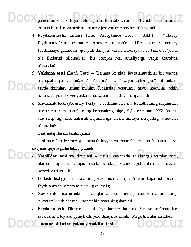 paneli, autentifikatsiya,  avtoraqamlar  ko‘rsatkichlari,  ma’lumotlar   bazasi  bilan
ishlash holatlari va boshqa umumiy jarayonlar sinovdan o‘tkaziladi.
4. Foydalanuvchi   testlari   (User   Acceptance   Test   –   UAT)   –   Yakuniy
foydalanuvchilar   tomonidan   sinovdan   o‘tkaziladi.   Ular   tizimdan   qanday
foydalanayotganliklari, qulaylik darajasi, vizual  interfeyslar  va tezlik bo‘yicha
o‘z   fikrlarini   bildiradilar.   Bu   bosqich   real   amaliyotga   yaqin   sharoitda
o‘tkaziladi.
5. Yuklama   testi   (Load   Test)   –   Tizimga   ko‘plab   foydalanuvchilar   bir   vaqtda
murojaat qilganda qanday ishlashi aniqlanadi. Bu ayniqsa keng ko‘lamli onlayn
savdo   tizimlari   uchun   muhim.   Resurslar   yetarlimi,   qaysi   modullar   sekin
ishlayapti yoki server yuklanib qolyaptimi — shular o‘rganiladi.
6. Xavfsizlik testi (Security Test)   – Foydalanuvchi ma’lumotlarining saqlanishi,
login-parol   mexanizmlarining   himoyalanganligi,   SQL   injection,   XSS   (cross-
site   scripting)   kabi   xakerlik   hujumlariga   qarshi   himoya   mavjudligi   sinovdan
o‘tkaziladi.
Test natijalarini tahlil qilish
Test   natijalari   tizimning   qanchalik   tayyor   va   ishonchli   ekanini   ko‘rsatadi.   Bu
natijalar quyidagicha tahlil qilinadi:
 Xatoliklar   soni   va   darajasi   –   testlar   davomida   aniqlangan   xatolar   soni,
ularning   og‘irlik   darajasi   (katta   xatolar,   kichik   ogohlantirishlar,   dizayn
nosozliklari va h.k.).
 Ishlash   tezligi   –   sahifalarning   yuklanish   vaqti,   so‘rovlar   bajarilish   tezligi,
foydalanuvchi o‘zaro ta’sirining qulayligi.
 Xavfsizlik   muammolari   –   aniqlangan   zaif   joylar,   maxfiy   ma’lumotlarga
ruxsatsiz kirish ehtimoli, server himoyasining darajasi.
 Foydalanuvchi   fikrlari   –   test   foydalanuvchilarining   fikr   va   mulohazalari
asosida interfeysda, qulaylikda yoki dizaynda kerakli o‘zgartirishlar kiritiladi.
Tuzatuv ishlari va yakuniy shakllantirish
23 