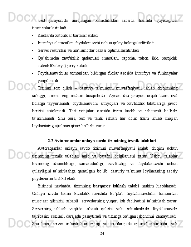 Test   jarayonida   aniqlangan   kamchiliklar   asosida   tizimda   quyidagicha
tuzatishlar kiritiladi:
 Kodlarda xatoliklar bartaraf etiladi.
 Interfeys elementlari foydalanuvchi uchun qulay holatga keltiriladi.
 Server resurslari va ma’lumotlar bazasi optimallashtiriladi.
 Qo‘shimcha   xavfsizlik   qatlamlari   (masalan,   captcha,   token,   ikki   bosqichli
autentifikatsiya) joriy etiladi.
 Foydalanuvchilar   tomonidan   bildirgan   fikrlar   asosida   interfeys   va   funksiyalar
yangilanadi.
Tizimni   test   qilish   –   dasturiy   ta’minotni   muvaffaqiyatli   ishlab   chiqishning
so‘nggi,   ammo   eng   muhim   bosqichidir.   Aynan   shu   jarayon   orqali   tizim   real
holatga   tayyorlanadi,   foydalanuvchi   ehtiyojlari   va   xavfsizlik   talablariga   javob
berishi   aniqlanadi.   Test   natijalari   asosida   tizim   kuchli   va   ishonchli   bo‘lishi
ta’minlanadi.   Shu   bois,   test   va   tahlil   ishlari   har   doim   tizim   ishlab   chiqish
loyihasining ajralmas qismi bo‘lishi zarur.
2.2 Avtoraqamlar onlayn savdo tizimining texnik talablari
Avtoraqamlar   onlayn   savdo   tizimini   muvaffaqiyatli   ishlab   chiqish   uchun
tizimning   texnik   talablari   aniq   va   batafsil   belgilanishi   zarur.   Ushbu   talablar
tizimning   ishonchliligi,   samaradorligi,   xavfsizligi   va   foydalanuvchi   uchun
qulayligini   ta’minlashga   qaratilgan   bo‘lib,   dasturiy   ta’minot   loyihasining   asosiy
poydevorini tashkil etadi.
Birinchi   navbatda,   tizimning   barqaror   ishlash   talabi   muhim   hisoblanadi.
Onlayn   savdo   tizimi   kundalik   ravishda   ko‘plab   foydalanuvchilar   tomonidan
murojaat   qilinishi   sababli,   serverlarning   yuqori   ish   faoliyatini   ta’minlash   zarur.
Serverning   ishlash   vaqtida   to‘xtab   qolishi   yoki   sekinlashishi   foydalanuvchi
tajribasini sezilarli darajada pasaytiradi va tizimga bo‘lgan ishonchni kamaytiradi.
Shu   bois,   server   infrastrukturasining   yuqori   darajada   optimallashtirilishi,   yuk
24 