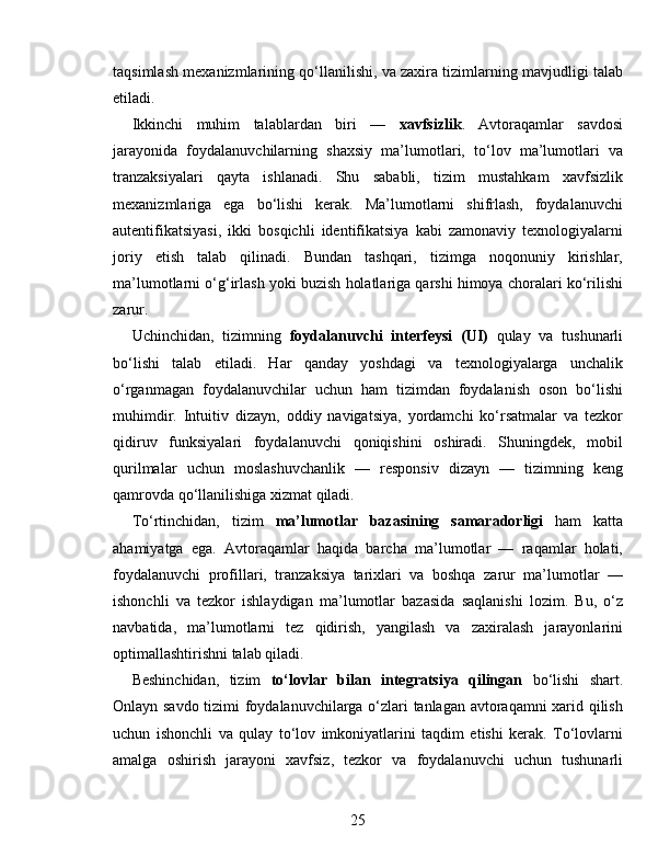 taqsimlash mexanizmlarining qo‘llanilishi, va zaxira tizimlarning mavjudligi talab
etiladi.
Ikkinchi   muhim   talablardan   biri   —   xavfsizlik .   Avtoraqamlar   savdosi
jarayonida   foydalanuvchilarning   shaxsiy   ma’lumotlari,   to‘lov   ma’lumotlari   va
tranzaksiyalari   qayta   ishlanadi.   Shu   sababli,   tizim   mustahkam   xavfsizlik
mexanizmlariga   ega   bo‘lishi   kerak.   Ma’lumotlarni   shifrlash,   foydalanuvchi
autentifikatsiyasi,   ikki   bosqichli   identifikatsiya   kabi   zamonaviy   texnologiyalarni
joriy   etish   talab   qilinadi.   Bundan   tashqari,   tizimga   noqonuniy   kirishlar,
ma’lumotlarni o‘g‘irlash yoki buzish holatlariga qarshi himoya choralari ko‘rilishi
zarur.
Uchinchidan,   tizimning   foydalanuvchi   interfeysi   (UI)   qulay   va   tushunarli
bo‘lishi   talab   etiladi.   Har   qanday   yoshdagi   va   texnologiyalarga   unchalik
o‘rganmagan   foydalanuvchilar   uchun   ham   tizimdan   foydalanish   oson   bo‘lishi
muhimdir.   Intuitiv   dizayn,   oddiy   navigatsiya,   yordamchi   ko‘rsatmalar   va   tezkor
qidiruv   funksiyalari   foydalanuvchi   qoniqishini   oshiradi.   Shuningdek,   mobil
qurilmalar   uchun   moslashuvchanlik   —   responsiv   dizayn   —   tizimning   keng
qamrovda qo‘llanilishiga xizmat qiladi.
To‘rtinchidan,   tizim   ma’lumotlar   bazasining   samaradorligi   ham   katta
ahamiyatga   ega.   Avtoraqamlar   haqida   barcha   ma’lumotlar   —   raqamlar   holati,
foydalanuvchi   profillari,   tranzaksiya   tarixlari   va   boshqa   zarur   ma’lumotlar   —
ishonchli   va   tezkor   ishlaydigan   ma’lumotlar   bazasida   saqlanishi   lozim.   Bu,   o‘z
navbatida,   ma’lumotlarni   tez   qidirish,   yangilash   va   zaxiralash   jarayonlarini
optimallashtirishni talab qiladi.
Beshinchidan,   tizim   to‘lovlar   bilan   integratsiya   qilingan   bo‘lishi   shart.
Onlayn savdo tizimi foydalanuvchilarga o‘zlari tanlagan avtoraqamni  xarid qilish
uchun   ishonchli   va   qulay   to‘lov   imkoniyatlarini   taqdim   etishi   kerak.   To‘lovlarni
amalga   oshirish   jarayoni   xavfsiz,   tezkor   va   foydalanuvchi   uchun   tushunarli
25 