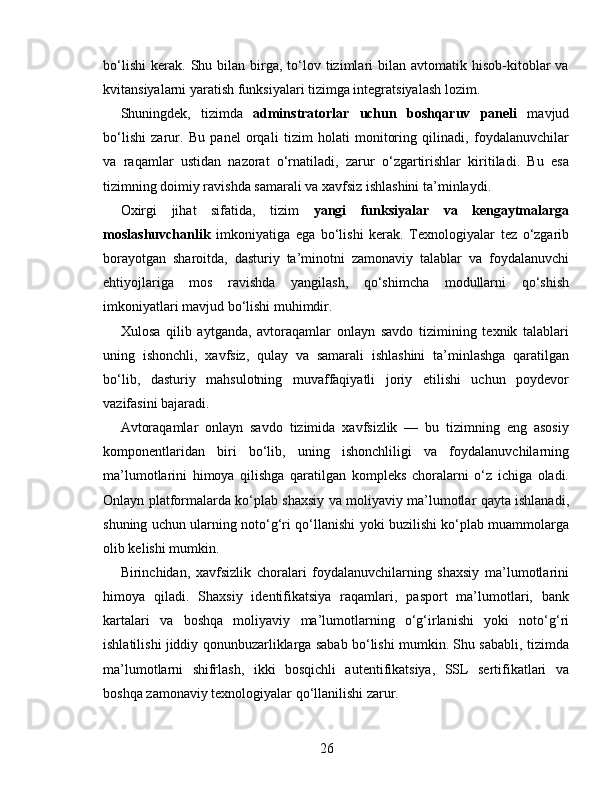 bo‘lishi   kerak.   Shu  bilan  birga,  to‘lov  tizimlari   bilan  avtomatik  hisob-kitoblar  va
kvitansiyalarni yaratish funksiyalari tizimga integratsiyalash lozim.
Shuningdek,   tizimda   adminstratorlar   uchun   boshqaruv   paneli   mavjud
bo‘lishi   zarur.   Bu   panel   orqali   tizim   holati   monitoring   qilinadi,   foydalanuvchilar
va   raqamlar   ustidan   nazorat   o‘rnatiladi,   zarur   o‘zgartirishlar   kiritiladi.   Bu   esa
tizimning doimiy ravishda samarali va xavfsiz ishlashini ta’minlaydi.
Oxirgi   jihat   sifatida,   tizim   yangi   funksiyalar   va   kengaytmalarga
moslashuvchanlik   imkoniyatiga   ega   bo‘lishi   kerak.   Texnologiyalar   tez   o‘zgarib
borayotgan   sharoitda,   dasturiy   ta’minotni   zamonaviy   talablar   va   foydalanuvchi
ehtiyojlariga   mos   ravishda   yangilash,   qo‘shimcha   modullarni   qo‘shish
imkoniyatlari mavjud bo‘lishi muhimdir.
Xulosa   qilib   aytganda,   avtoraqamlar   onlayn   savdo   tizimining   texnik   talablari
uning   ishonchli,   xavfsiz,   qulay   va   samarali   ishlashini   ta’minlashga   qaratilgan
bo‘lib,   dasturiy   mahsulotning   muvaffaqiyatli   joriy   etilishi   uchun   poydevor
vazifasini bajaradi.
Avtoraqamlar   onlayn   savdo   tizimida   xavfsizlik   —   bu   tizimning   eng   asosiy
komponentlaridan   biri   bo‘lib,   uning   ishonchliligi   va   foydalanuvchilarning
ma’lumotlarini   himoya   qilishga   qaratilgan   kompleks   choralarni   o‘z   ichiga   oladi.
Onlayn platformalarda ko‘plab shaxsiy va moliyaviy ma’lumotlar qayta ishlanadi,
shuning uchun ularning noto‘g‘ri qo‘llanishi yoki buzilishi ko‘plab muammolarga
olib kelishi mumkin.
Birinchidan,   xavfsizlik   choralari   foydalanuvchilarning   shaxsiy   ma’lumotlarini
himoya   qiladi.   Shaxsiy   identifikatsiya   raqamlari,   pasport   ma’lumotlari,   bank
kartalari   va   boshqa   moliyaviy   ma’lumotlarning   o‘g‘irlanishi   yoki   noto‘g‘ri
ishlatilishi jiddiy qonunbuzarliklarga sabab bo‘lishi mumkin. Shu sababli, tizimda
ma’lumotlarni   shifrlash,   ikki   bosqichli   autentifikatsiya,   SSL   sertifikatlari   va
boshqa zamonaviy texnologiyalar qo‘llanilishi zarur.
26 