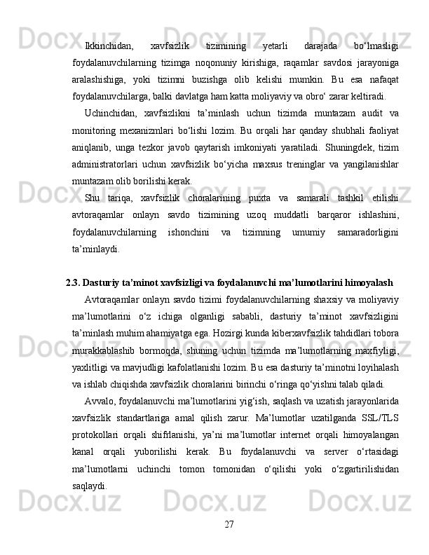 Ikkinchidan,   xavfsizlik   tizimining   yetarli   darajada   bo‘lmasligi
foydalanuvchilarning   tizimga   noqonuniy   kirishiga,   raqamlar   savdosi   jarayoniga
aralashishiga,   yoki   tizimni   buzishga   olib   kelishi   mumkin.   Bu   esa   nafaqat
foydalanuvchilarga, balki davlatga ham katta moliyaviy va obro‘ zarar keltiradi.
Uchinchidan,   xavfsizlikni   ta’minlash   uchun   tizimda   muntazam   audit   va
monitoring   mexanizmlari   bo‘lishi   lozim.   Bu   orqali   har   qanday   shubhali   faoliyat
aniqlanib,   unga   tezkor   javob   qaytarish   imkoniyati   yaratiladi.   Shuningdek,   tizim
administratorlari   uchun   xavfsizlik   bo‘yicha   maxsus   treninglar   va   yangilanishlar
muntazam olib borilishi kerak.
Shu   tariqa,   xavfsizlik   choralarining   puxta   va   samarali   tashkil   etilishi
avtoraqamlar   onlayn   savdo   tizimining   uzoq   muddatli   barqaror   ishlashini,
foydalanuvchilarning   ishonchini   va   tizimning   umumiy   samaradorligini
ta’minlaydi.
2.3. Dasturiy ta’minot xavfsizligi va foydalanuvchi ma’lumotlarini himoyalash
Avtoraqamlar   onlayn   savdo   tizimi   foydalanuvchilarning   shaxsiy   va   moliyaviy
ma’lumotlarini   o‘z   ichiga   olganligi   sababli,   dasturiy   ta’minot   xavfsizligini
ta’minlash muhim ahamiyatga ega. Hozirgi kunda kiberxavfsizlik tahdidlari tobora
murakkablashib   bormoqda,   shuning   uchun   tizimda   ma’lumotlarning   maxfiyligi,
yaxlitligi va mavjudligi kafolatlanishi lozim. Bu esa dasturiy ta’minotni loyihalash
va ishlab chiqishda xavfsizlik choralarini birinchi o‘ringa qo‘yishni talab qiladi.
Avvalo, foydalanuvchi ma’lumotlarini yig‘ish, saqlash va uzatish jarayonlarida
xavfsizlik   standartlariga   amal   qilish   zarur.   Ma’lumotlar   uzatilganda   SSL/TLS
protokollari   orqali   shifrlanishi,   ya’ni   ma’lumotlar   internet   orqali   himoyalangan
kanal   orqali   yuborilishi   kerak.   Bu   foydalanuvchi   va   server   o‘rtasidagi
ma’lumotlarni   uchinchi   tomon   tomonidan   o‘qilishi   yoki   o‘zgartirilishidan
saqlaydi.
27 