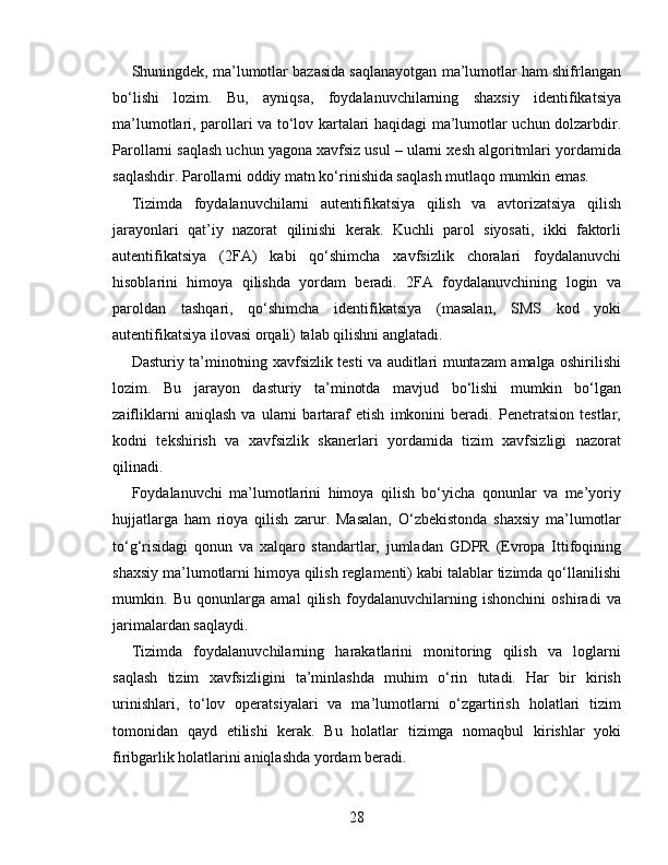 Shuningdek, ma’lumotlar bazasida saqlanayotgan ma’lumotlar ham shifrlangan
bo‘lishi   lozim.   Bu,   ayniqsa,   foydalanuvchilarning   shaxsiy   identifikatsiya
ma’lumotlari, parollari va to‘lov kartalari haqidagi ma’lumotlar uchun dolzarbdir.
Parollarni saqlash uchun yagona xavfsiz usul – ularni xesh algoritmlari yordamida
saqlashdir. Parollarni oddiy matn ko‘rinishida saqlash mutlaqo mumkin emas.
Tizimda   foydalanuvchilarni   autentifikatsiya   qilish   va   avtorizatsiya   qilish
jarayonlari   qat’iy   nazorat   qilinishi   kerak.   Kuchli   parol   siyosati,   ikki   faktorli
autentifikatsiya   (2FA)   kabi   qo‘shimcha   xavfsizlik   choralari   foydalanuvchi
hisoblarini   himoya   qilishda   yordam   beradi.   2FA   foydalanuvchining   login   va
paroldan   tashqari,   qo‘shimcha   identifikatsiya   (masalan,   SMS   kod   yoki
autentifikatsiya ilovasi orqali) talab qilishni anglatadi.
Dasturiy ta’minotning xavfsizlik testi va auditlari muntazam amalga oshirilishi
lozim.   Bu   jarayon   dasturiy   ta’minotda   mavjud   bo‘lishi   mumkin   bo‘lgan
zaifliklarni   aniqlash   va   ularni   bartaraf   etish   imkonini   beradi.   Penetratsion   testlar,
kodni   tekshirish   va   xavfsizlik   skanerlari   yordamida   tizim   xavfsizligi   nazorat
qilinadi.
Foydalanuvchi   ma’lumotlarini   himoya   qilish   bo‘yicha   qonunlar   va   me’yoriy
hujjatlarga   ham   rioya   qilish   zarur.   Masalan,   O‘zbekistonda   shaxsiy   ma’lumotlar
to‘g‘risidagi   qonun   va   xalqaro   standartlar,   jumladan   GDPR   (Evropa   Ittifoqining
shaxsiy ma’lumotlarni himoya qilish reglamenti) kabi talablar tizimda qo‘llanilishi
mumkin.   Bu   qonunlarga   amal   qilish   foydalanuvchilarning   ishonchini   oshiradi   va
jarimalardan saqlaydi.
Tizimda   foydalanuvchilarning   harakatlarini   monitoring   qilish   va   loglarni
saqlash   tizim   xavfsizligini   ta’minlashda   muhim   o‘rin   tutadi.   Har   bir   kirish
urinishlari,   to‘lov   operatsiyalari   va   ma’lumotlarni   o‘zgartirish   holatlari   tizim
tomonidan   qayd   etilishi   kerak.   Bu   holatlar   tizimga   nomaqbul   kirishlar   yoki
firibgarlik holatlarini aniqlashda yordam beradi.
28 